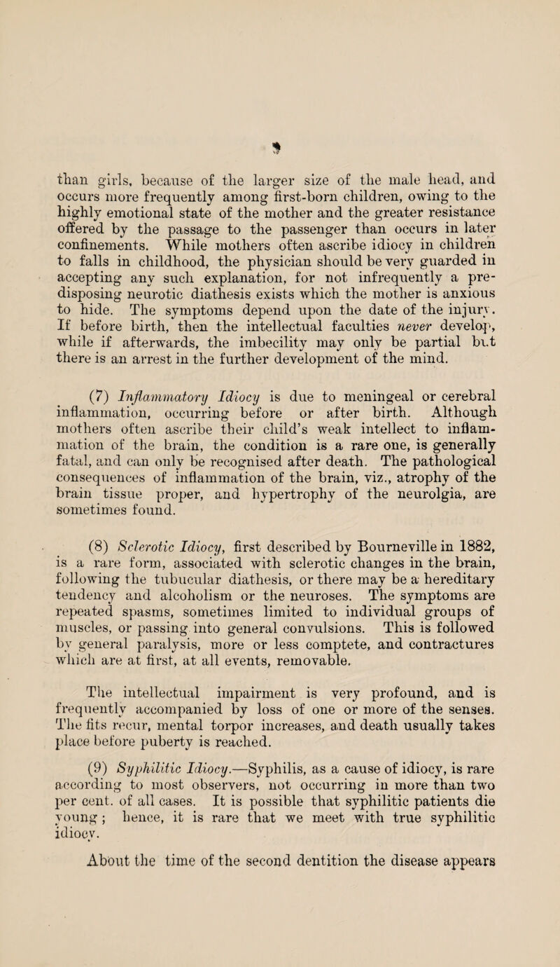 tlian girls, because of the larger size of the male head, and occurs more frequently among first-born children, owing to the highly emotional state of the mother and the greater resistance offered by the passage to the passenger than occurs in later confinements. While mothers often ascribe idiocy in children to falls in childhood, the physician should be very guarded in accepting any such explanation, for not infrequently a pre¬ disposing neurotic diathesis exists which the mother is anxious to hide. The symptoms depend upon the date of the injury. If before birth, then the intellectual faculties never develop, while if afterwards, the imbecility may only be partial but there is an arrest in the further development of the mind. (7) Inflammatory Idiocy is due to meningeal or cerebral inflammation, occurring before or after birth. Although mothers often ascribe their child’s weak intellect to inflam¬ mation of the brain, the condition is a rare one, is generally fatal, and can only be recognised after death. The pathological consequences of inflammation of the brain, viz., atrophy of the brain tissue proper, and hypertrophy of the neurolgia, are sometimes found. (8) Sclerotic Idiocy, first described by Bourneville in 1882, is a rare form, associated with sclerotic changes in the brain, following the tubucular diathesis, or there may be a hereditary tendency and alcoholism or the neuroses. The symptoms are repeated spasms, sometimes limited to individual groups of muscles, or passing into general convulsions. This is followed bv general paralysis, more or less comptete, and contractures which are at first, at all events, removable. The intellectual impairment is very profound, and is frequently accompanied by loss of one or more of the senses. The fits recur, mental torpor increases, and death usually takes place before puberty is reached. (9) Syphilitic Idiocy.—Syphilis, as a cause of idiocy, is rare according to most observers, not occurring in more than two per cent, of all cases. It is possible that syphilitic patients die young ; hence, it is rare that we meet with true syphilitic idiocy. About the time of the second dentition the disease appears