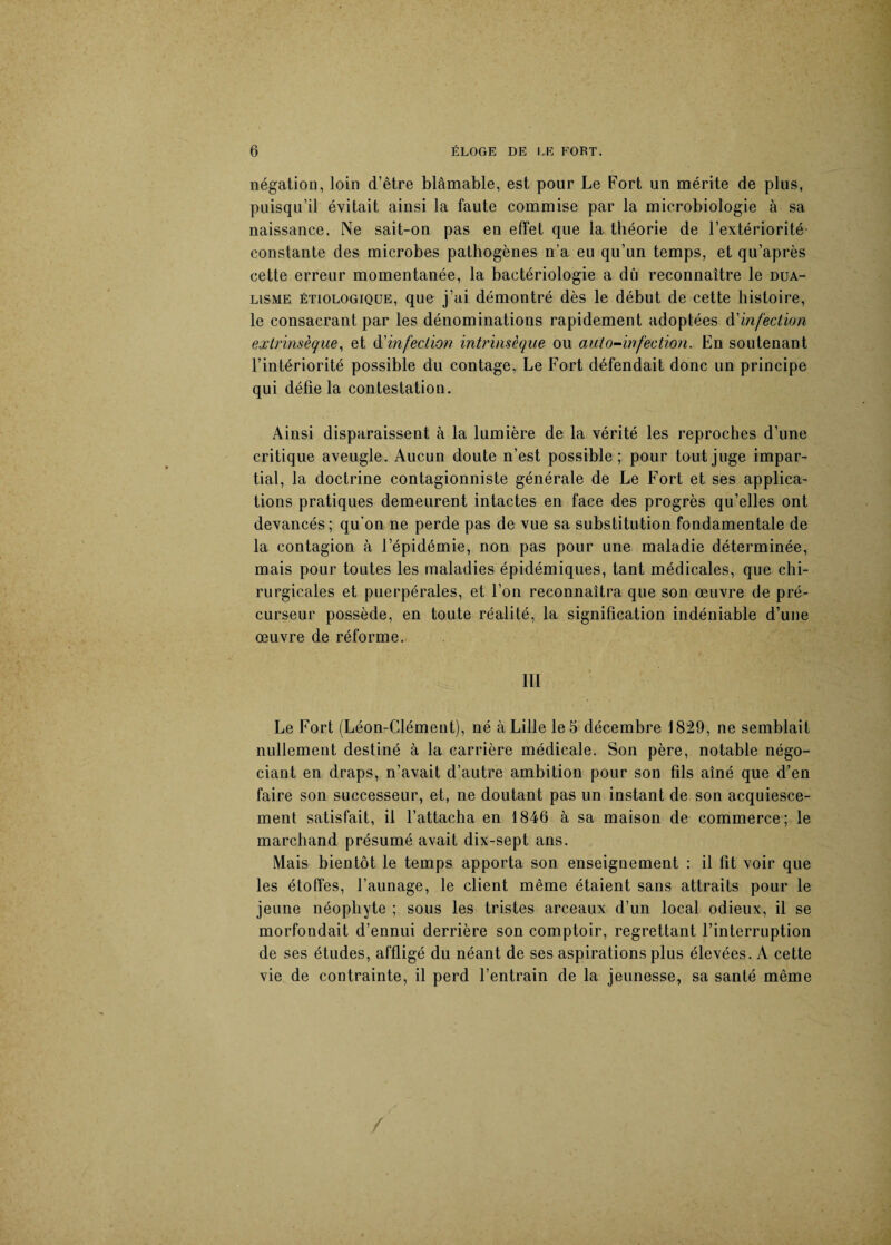 négation, loin d’être blâmable, est pour Le Fort un mérite de plus, puisqu’il évitait ainsi la faute commise par la microbiologie à sa naissance. Ne sait-on pas en effet que la théorie de l’extériorité constante des microbes pathogènes n’a eu qu’un temps, et qu’après cette erreur momentanée, la bactériologie a dû reconnaître le dua¬ lisme étiologique, que j’ai démontré dès le début de cette histoire, le consacrant par les dénominations rapidement adoptées d'infection extrinsèque, et d'infection intrinsèque ou auto-infection. En soutenant l’intériorité possible du contage, Le Fort défendait donc un principe qui délie la contestation. Ainsi disparaissent à la lumière de la vérité les reproches d’une critique aveugle. Aucun doute n’est possible; pour tout juge impar¬ tial, la doctrine contagionniste générale de Le Fort et ses applica¬ tions pratiques demeurent intactes en face des progrès qu’elles ont devancés; qu'on ne perde pas de vue sa substitution fondamentale de la contagion à l’épidémie, non pas pour une maladie déterminée, mais pour toutes les maladies épidémiques, tant médicales, que chi¬ rurgicales et puerpérales, et l’on reconnaîtra que son œuvre de pré¬ curseur possède, en toute réalité, la signification indéniable d’une œuvre de réforme. ’■ ‘ . % ; ■ ' ■ f, ni Le Fort (Léon-Clément), né à Lille le 5 décembre 1829, ne semblait nullement destiné à la carrière médicale. Son père, notable négo¬ ciant en draps, n’avait d’autre ambition pour son fils aîné que d’en faire son successeur, et, ne doutant pas un instant de son acquiesce¬ ment satisfait, il l’attacha en 1846 à sa maison de commerce; le marchand présumé avait dix-sept ans. Mais bientôt le temps apporta son enseignement : il fit voir que les étoffes, l’aunage, le client même étaient sans attraits pour le jeune néophyte ; sous les tristes arceaux d’un local odieux, il se morfondait d’ennui derrière son comptoir, regrettant l’interruption de ses études, affligé du néant de ses aspirations plus élevées. A cette vie de contrainte, il perd l’entrain de la jeunesse, sa santé même /