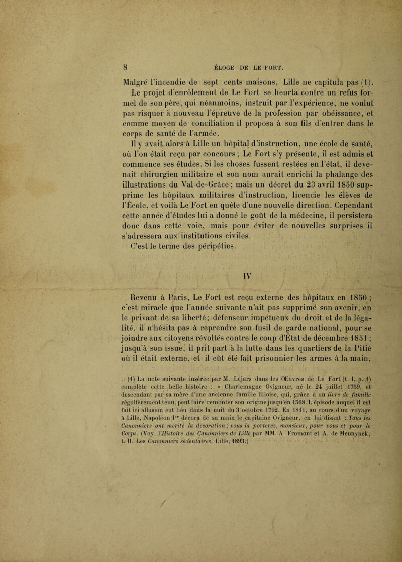 Malgré l’incendie de sept cents maisons, Lille ne capitula pas (1). Le projet d’enrôlement de Le Fort se heurta contre un refus for¬ mel de son père, qui néanmoins, instruit par l’expérience, ne voulut pas risquer à nouveau l’épreuve de la profession par obéissance, et comme moyen de conciliation il proposa à son fils d’enlrer dans le corps de santé de l’armée. 11 y avait alors à Lille un hôpital d’instruction, une école de santé, où l’on était reçu par concours ; Le Fort s’y présente, il est admis et commence ses études. Si les choses fussent restées en l’état, il deve¬ nait chirurgien militaire et son nom aurait enrichi la phalange des illustrations du Val-de-Grâce ; mais un décret du 23 avril 1850 sup¬ prime les hôpitaux militaires d’instruction, licencie les élèves de l’École, et voilà Le Fort en quête d’une nouvelle direction. Cependant cette année d’études lui a donné le goût de la médecine, il persistera donc dans cette voie, mais pour éviter de nouvelles surprises il s’adressera aux institutions civiles. C’est le terme des péripéties. IV Revenu à Paris, Le Fort est reçu externe des hôpitaux en 1850 ; c’est miracle que l’année suivante n’ait pas supprimé son avenir, en le privant de sa liberté; défenseur impétueux du droit et de la léga¬ lité, il n’hésita pas à reprendre son fusil de garde national, pour se joindre aux citoyens révoltés contre le coup d’État de décembre 1851 ; jusqu’à son issue, il prit part à la lutte dans les quartiers de la Pitié où il était externe, et il eût été fait prisonnier les armes à la main, (1) La note suivante insérée par M. Lejars dans les OEuvres de Le Fort (t. I, p. 1) complète cette belle histoire : « Charlemagne Ovigneur, né le 24 juillet 1759, et descendant par sa mère d’une ancienne famille lilloise, qui, grâce à un livre de famille régulièrement tenu, peut faire remonter son origine jusqu’en 1568. L’épisode auquel il est fait ici allusion eut lieu dans la nuit du 3 octobre 1792. En 1811, au cours d’un voyage à Lille, Napoléon Ie1' décora de sa main le capitaine Ovigneur, en lui disant : Tous les Canonniers ont mérité la décoration ; vous la porterez, monsieur, pour vous et pour le Corps. (Voy. l’Histoire des Canonniers de Lille par MM. A. Fromont et A. de Meunynck, t. IL Les Canonniers sédentaires, Lille, 1893.) /