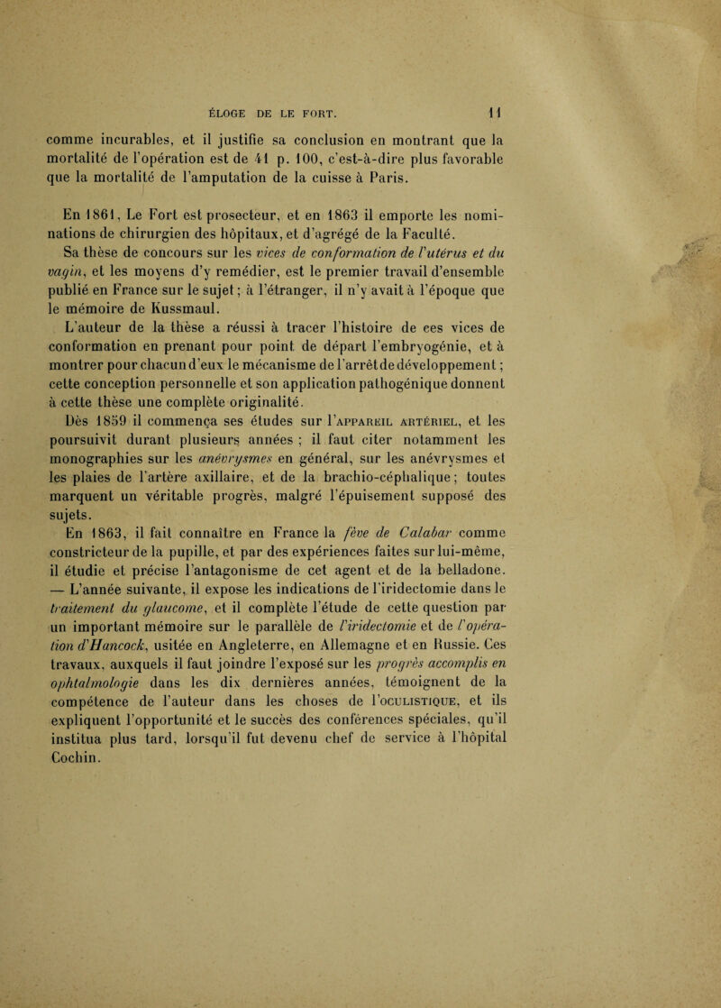 comme incurables, et il justifie sa conclusion en montrant que la mortalité de l’opération est de 41 p. 100, c’est-à-dire plus favorable que la mortalité de l’amputation de la cuisse à Paris. En 1861, Le Fort est prosecteur, et en 1863 il emporte les nomi¬ nations de chirurgien des hôpitaux, et d’agrégé de la Faculté. Sa thèse de concours sur les vices de conformation de l'utérus et du vagin, et les moyens d’y remédier, est le premier travail d’ensemble publié en France sur le sujet ; à l’étranger, il n’y avait à l’époque que le mémoire de Kussmaul. L’auteur de la thèse a réussi à tracer l’histoire de ces vices de conformation en prenant pour point de départ l’embryogénie, et à montrer pour chacund’eux le mécanisme del’arrêtdedéveloppement ; cette conception personnelle et son application pathogénique donnent à cette thèse une complète originalité. Dès 1839 il commença ses études sur Fappareil artériel, et les poursuivit durant plusieurs années ; il faut citer notamment les monographies sur les anévrysmes en général, sur les anévrysmes et les plaies de l’artère axillaire, et de la brachio-céphalique ; toutes marquent un véritable progrès, malgré l’épuisement supposé des sujets. En 1863, il fait connaître en France la fève de Calabar comme constricteur de la pupille, et par des expériences faites sur lui-même, il étudie et précise l’antagonisme de cet agent et de la belladone. — L’année suivante, il expose les indications de l’iridectomie dans le traitement du glaucome, et il complète l’étude de cette question par un important mémoire sur le parallèle de l'iridectomie et de /’opéra¬ tion d'Hancock, usitée en Angleterre, en Allemagne et en Russie. Ces travaux, auxquels il faut joindre l’exposé sur les progrès accomplis en ophtalmologie dans les dix dernières années, témoignent de la compétence de l’auteur dans les choses de I’oculistique, et ils expliquent l’opportunité et le succès des conférences spéciales, qu’il institua plus tard, lorsqu’il fut devenu chef de service à l'hôpital Cochin.