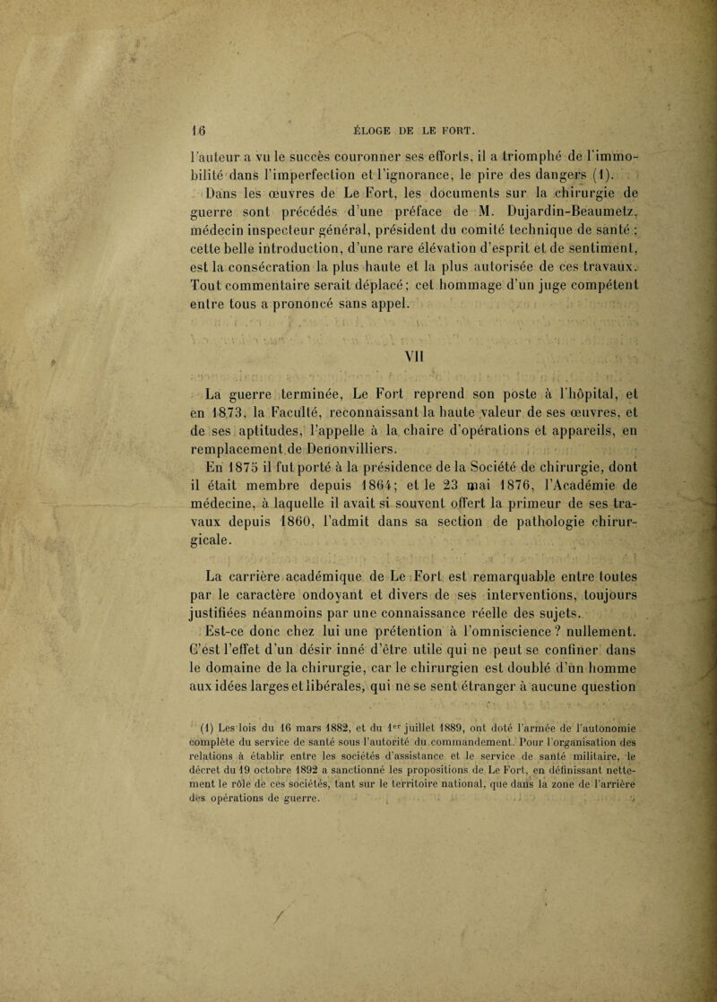 l’auteur a vu le succès couronner ses efforts, il a triomphé de l’immo¬ bilité dans l’imperfection et l’ignorance, le pire des dangers (1). Dans les œuvres de Le Fort, les documents sur la chirurgie de guerre sont précédés dune préface de M. Dujardin-Beaumetz, médecin inspecteur général, président du comité technique de santé ; cette belle introduction, d’une rare élévation d’esprit et de sentiment, est la consécration la plus haute et la plus autorisée de ces travaux. Tout commentaire serait déplacé; cet hommage d’un juge compétent entre tous a prononcé sans appel. ; .; ,'i .f’i \ s.'--- ’. Il L a'H ‘ ' v, ■' v. a • v \.i .■'■■.vé.-'c» v • • ( - \ - i r 4 * ' <\ « . »•* . ' • : '' \\ ' r ' > s» r / • \ v *« • /* * •’> Yll ; 'V» . ’y ' ■>( r • ] , -> ' • , j; K y ' La guerre terminée, Le Fort reprend son poste à l’hôpital, et en 1873, la Faculté, reconnaissant la haute valeur de ses œuvres, et de ses aptitudes, l’appelle à la chaire d’opérations et appareils, en remplacement de Denonvilliers. En 1875 il fut porté à la présidence de la Société de chirurgie, dont il était membre depuis 1864; et le 23 mai 1876, l’Académie de médecine, à laquelle il avait si souvent offert la primeur de ses tra¬ vaux depuis 1860, l’admit dans sa section de pathologie chirur¬ gicale. La carrière académique de Le Fort est remarquable entre toutes par le caractère ondoyant et divers de ses interventions, toujours justifiées néanmoins par une connaissance réelle des sujets. Est-ce donc chez lui une prétention à l’omniscience ? nullement. C’est l’effet d’un désir inné d’être utile qui ne peut se confiner dans le domaine de la chirurgie, car le chirurgien est doublé d’un homme aux idées larges et libérales, qui ne se sent étranger à aucune question (1) Les lois du 16 mars 1882, et du 1er juillet 1889, ont doté l’armée de l’autonomie complète du service de santé sous l’autorité du commandement. Pour l'organisation des relations à établir entre les sociétés d’assistance et le service de santé militaire, le décret du 19 octobre 1892 a sanctionné les propositions de Le Fort, en définissant nette¬ ment le rôle de ces sociétés, tant sur le territoire national, que dans la zone de l’arrière des opérations de guerre. , J t