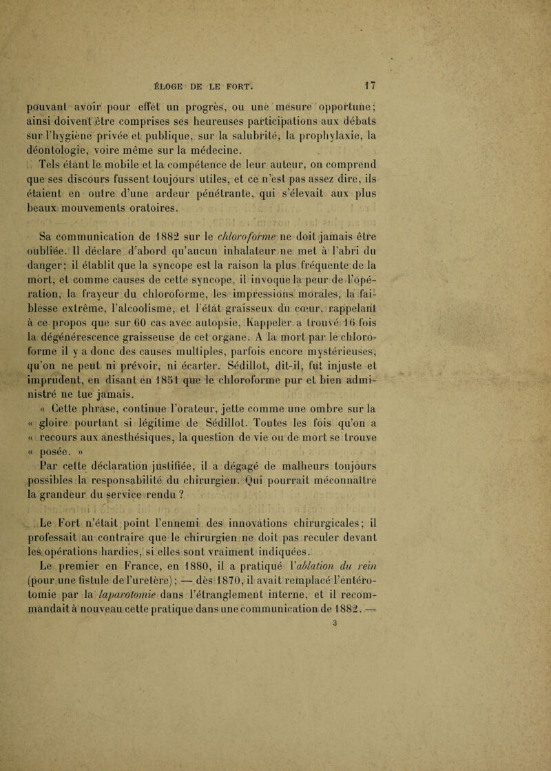 pouvant avoir pour effet un progrès, ou une mesure opportune; ainsi doivent être comprises ses heureuses participations aux débats sur l’hygiène privée et publique, sur la salubrité, la prophylaxie, la déontologie, voire même sur la médecine. Tels étant le mobile et la compétence de leur auteur, on comprend que ses discours fussent toujours utiles, et ce n’est pas assez dire, ils étaient en outre d’une ardeur pénétrante, qui s’élevait aux plus beaux mouvements oratoires. . » * V „ t T . t * t * * ' </'/“.'>» ^ „ . ’ . J , . ’ 4 t t ' - • . •, (' ■ ' ..»»*• i * f \ \ i j z* r> • • • « . 1 . v • ; » . j i i 41 •. » *• / » • > » f Sa communication de 1882 sur le chloroforme ne doit jamais être oubliée. 11 déclare d’abord qu’aucun inhalateur ne met à l’abri du danger; il établit que la syncope est la raison la plus fréquente de la mort, et comme causes de cette syncope, il invoque la peur de l’opé¬ ration, la frayeur du chloroforme, les impressions morales, la fai¬ blesse extrême, l’alcoolisme, et l’état graisseux du cœur, rappelant à ce propos que sur 60 cas avec autopsie, Rappeler a trouvé 16 fois la dégénérescence graisseuse de cet organe. A la mort par le chloro¬ forme il y a donc des causes multiples, parfois encore mystérieuses, qu’on ne peut ni prévoir, ni écarter. Sédillot, dit-il, fut injuste et imprudent, en disant en 1851 que le chloroforme pur et bien admi¬ nistré ne tue jamais. « Cette phrase, continue l’orateur, jette comme une ombre sur la « gloire pourtant si légitime de Sédillot. Toutes les fois qu’on a « recours aux anesthésiques, la question de vie ou de mort se trouve « posée. » Par cette déclaration justifiée, il a dégagé de malheurs toujours possibles la responsabilité du chirurgien. Qui pourrait méconnaître la grandeur du service rendu ? ' ' ' ' : Le Fort n’était point l’ennemi des innovations chirurgicales; il professait au contraire que le chirurgien ne doit pas reculer devant les opérations hardies, si elles sont vraiment indiquées. Le premier en France, en 1880, il a pratiqué Y ablation du rein (pour une fistule de l’uretère); — dès 1870, il avait remplacé l’entéro¬ tomie par la laparotomie dans l’étranglement interne, et il recom¬ mandait à nouveau cette pratique dans une communication de 1882. — 3