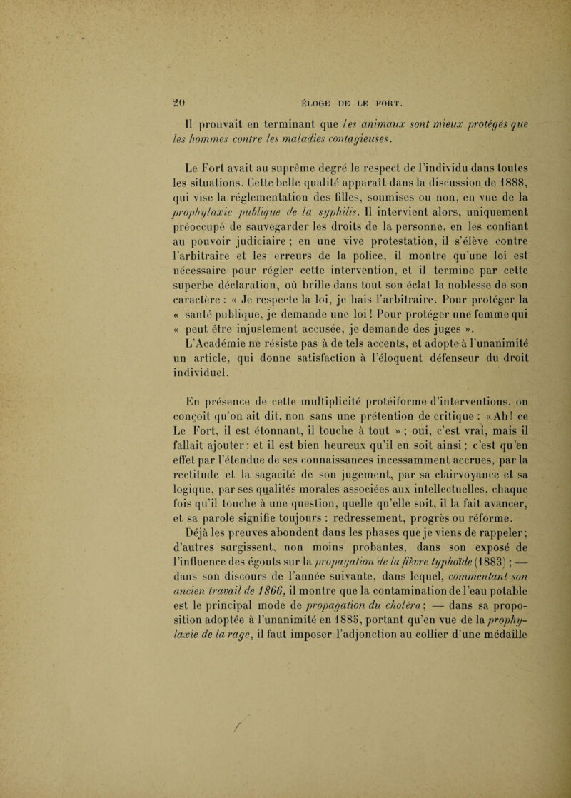 Il prouvait en terminant que les animaux sont mieux protégés que les hommes contre les maladies contagieuses. Le Fort avait au suprême degré le respect de l’individu dans toutes les situations. Cette belle qualité apparaît dans la discussion de 1888, qui vise la réglementation des filles, soumises ou non, en vue de la prophylaxie publique de la syphilis. 11 intervient alors, uniquement préoccupé de sauvegarder les droits de la personne, en les confiant au pouvoir judiciaire ; en une vive protestation, il s’élève contre l’arbitraire et les erreurs de la police, il montre qu’une loi est nécessaire pour régler cette intervention, et il termine par cette superbe déclaration, où brille dans tout son éclat la noblesse de son caractère : « Je respecte la loi, je liais l’arbitraire. Pour protéger la « santé publique, je demande une loi ! Pour protéger une femme qui « peut être injustement accusée, je demande des juges ». L’Académie ne résiste pas à de tels accents, et adopte à l’unanimité un article, qui donne satisfaction à l’éloquent défenseur du droit individuel. En présence de cette multiplicité protéiforme d’interventions, on conçoit qu’on ait dit, non sans une prétention de critique : «Ah! ce Le Fort, il est étonnant, il touche à tout » ; oui, c’est vrai, mais il fallait ajouter: et il est bien heureux qu’il en soit ainsi ; c’est qu’en effet par l'étendue de ses connaissances incessamment accrues, par la rectitude et la sagacité de son jugement, par sa clairvoyance et sa logique, par ses qualités morales associées aux intellectuelles, chaque fois qu'il touche à une question, quelle qu’elle soit, il la fait avancer, et sa parole signifie toujours : redressement, progrès ou réforme. Déjà les preuves abondent dans les phases que je viens de rappeler; d’autres surgissent, non moins probantes, dans son exposé de l’influence des égouts sur la propagation de la fièvre typhoïde (1883) ; — dans son discours de l’année suivante, dans lequel, commentant son ancien travail de 1866, il montre que la contamination de l’eau potable est le principal mode de propagation du choléra ; — dans sa propo¬ sition adoptée à l’unanimité en 1885, portant qu’en vue de \& prophy¬ laxie de la rage, il faut imposer l’adjonction au collier d’une médaille