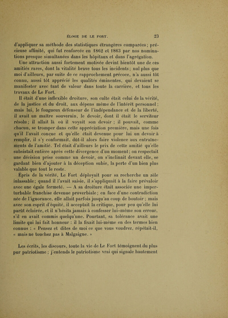 d’appliquer sa méthode des statistiques étrangères comparées; pré¬ cieuse affinité, qui fut renforcée en 1862 et 1863 par nos nomina¬ tions presque simultanées dans les hôpitaux et dans l’agrégation. Une attraction aussi fortement motivée devint bientôt une de ces amitiés rares, dont la vitalité brave tous les incidents; nul plus que moi d’ailleurs, par suite de ce rapprochement précoce, n’a aussi tôt connu, aussi tôt apprécié les qualités éminentes, qui devaient se manifester avec tant de valeur dans toute la carrière, et tous les travaux de Le Fort. Il était d’une inflexible droiture, son culte était celui de la vérité, de la justice et du droit, aux dépens même de l’intérêt personnel ; mais lui, le fougueux défenseur de l’indépendance et de la liberté, il avait un maître souverain, le devoir, dont il était le serviteur résolu ; il allait là où il voyait son devoir ; il pouvait, comme chacun, se tromper dans cette appréciation première, mais une fois qu’il l’avait conçue et qu’elle était devenue pour lui un devoir à remplir, il s’y conformait, dut-il alors faire violence aux entraîne¬ ments de l’amitié. Tel était d’ailleurs le prix de cette amitié qu’elle subsistait entière après cette divergence d’un moment; on respectait une décision prise comme un devoir, on s’inclinait devant elle, se gardant bien d’ajouter à la déception subie, la perte d’un bien plus valable que tout le reste. Épris de la vérité, Le Fort déployait pour sa recherche un zèle inlassable; quand il l’avait saisie, il s’appliquait à la faire prévaloir avec une égale fermeté. — A sa droiture était associée une imper¬ turbable franchise devenue proverbiale; en face d’une contradiction née de l’ignorance, elle allait parfois jusqu’au coup de boutoir ; mais avec son esprit d’équité, il acceptait la critique, pour peu qu’elle lui parût éclairée, et il n’hésita jamais à confesser lui-même son erreur, s’il en avait commis quelqu’une. Pourtant, sa tolérance avait une limite qui lui fait honneur : il la fixait lui-même en des termes bien connus : « Pensez et dites de moi ce que vous voudrez, répétait-il, « mais ne touchez pas à Malgaigne. » Les écrits, les discours, toute la vie de Le Fort témoignent du plus pur patriotisme ; j’entends le patriotisme vrai qui signale hautement