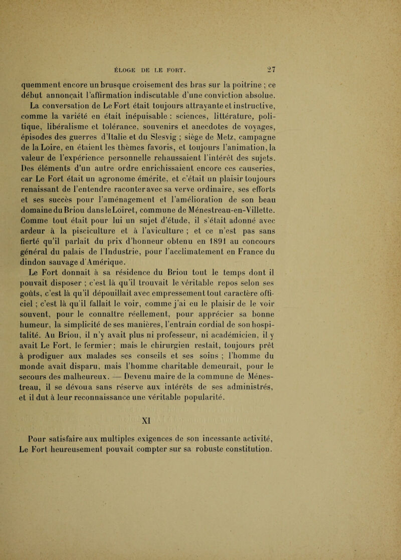 quemment encore un brusque croisement des bras sur la poitrine ; ce début annonçait l’affirmation indiscutable d’une conviction absolue. La conversation de Le Fort était toujours attrayante et instructive, comme la variété en était inépuisable : sciences, littérature, poli¬ tique, libéralisme et tolérance, souvenirs et anecdotes de voyages, épisodes des guerres d’Italie et du Slesvig ; siège de Metz, campagne de la Loire, en étaient les thèmes favoris, et toujours l’animation, la valeur de l’expérience personnelle rehaussaient l’intérêt des sujets. Des éléments d’un autre ordre enrichissaient encore ces causeries, car Le Fort était un agronome émérite, et c’était un plaisir toujours renaissant de l’entendre raconter avec sa verve ordinaire, ses efforts et ses succès pour l’aménagement et l’amélioration de son beau domaine du Briou dansleLoiret, commune de Ménestreau-en-Villette. Comme tout était pour lui un sujet d’étude, il s’était adonné avec ardeur à la pisciculture et à l’aviculture ; et ce n’est pas sans fierté qu’il parlait du prix d’honneur obtenu en 1891 au concours général du palais de l’Industrie, pour l’acclimatement en France du dindon sauvage d’Amérique. Le Fort donnait à sa résidence du Briou tout le temps dont il pouvait disposer ; c’est là qu’il trouvait le véritable repos selon ses goûts, c’est là qu’il dépouillait avec empressement tout caractère offi¬ ciel ; c’est là qu’il fallait le voir, comme j’ai eu le plaisir de le voir souvent, pour le connaître réellement, pour apprécier sa bonne humeur, la simplicité de ses manières, l’entrain cordial de son hospi¬ talité. Au Briou, il n’y avait plus ni professeur, ni académicien, il y avait Le Fort, le fermier; mais le chirurgien restait, toujours prêt à prodiguer aux malades ses conseils et ses soins ; l’homme du monde avait disparu, mais l’homme charitable demeurait, pour le secours des malheureux. — Devenu maire de la commune de Ménes- treau, il se dévoua sans réserve aux intérêts de ses administrés, et il dut à leur reconnaissance une véritable popularité. XI Pour satisfaire aux multiples exigences de son incessante activité, Le Fort heureusement pouvait compter sur sa robuste constitution.