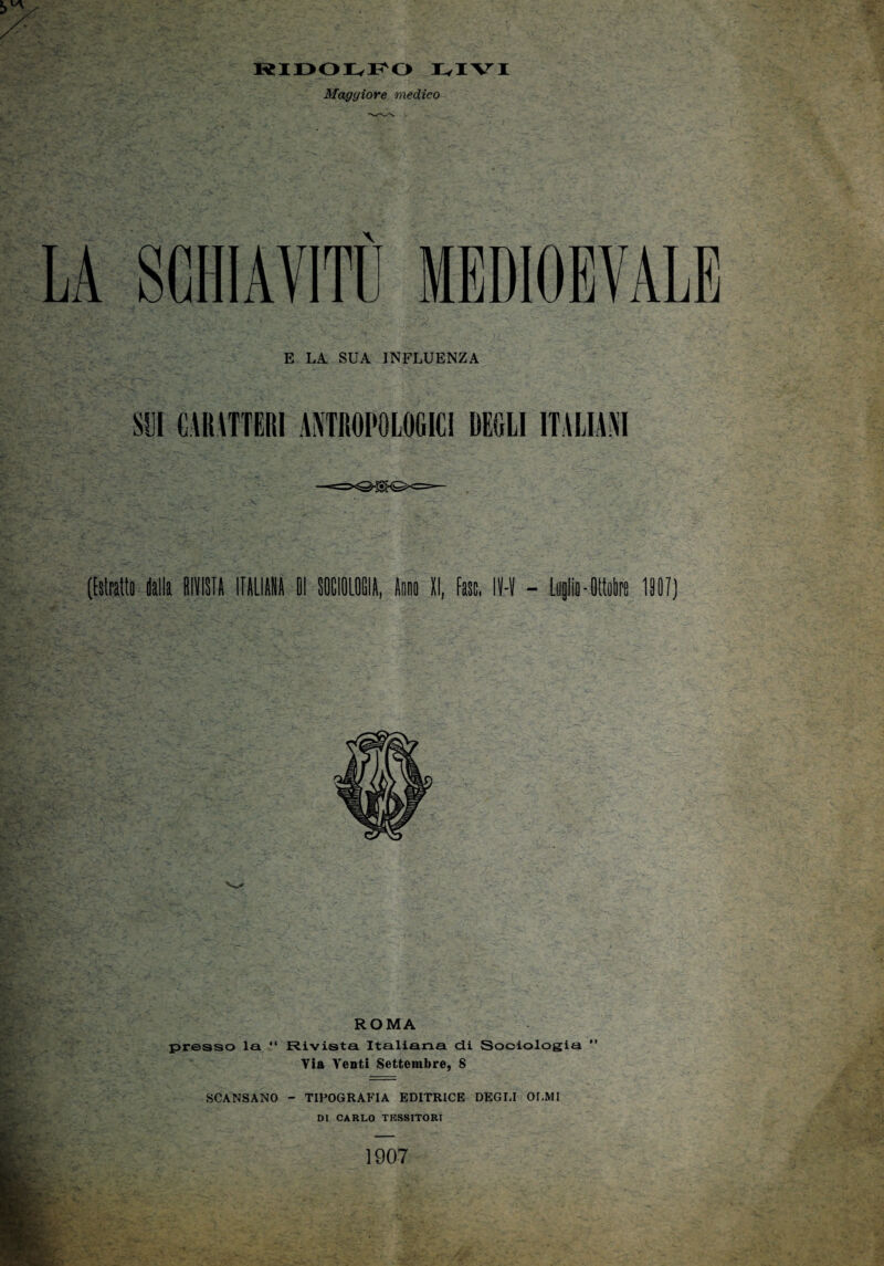 RIDOIvFO Ivi VI Maggiore medico LA SCHIAVITI! MEDIOBVALB E LA SUA INFLUENZA SII CARATTERI ANTROPOLOGICI DEGLI ITALIANI ([«ti (alla RIVISTA ITALIANA II SOCIOLOGIA, tali II, fase, IH - Ltiglia-Ottobre 1901) ROMA presso la “ Rivista Italiana dii Sociologia ” Via Venti Settembre, 8 SCANSANO - TIPOGRAFIA EDITRICE DEGLI OLMI DI CARLO TESSITORI 1907