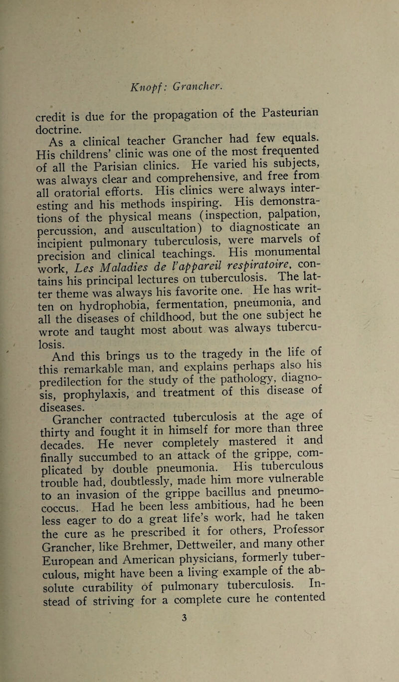 credit is due for the propagation of the Pasteurian doctrine. , , r i As a clinical teacher Grancher had few equals. His childrens’ clinic was one of the most frequented of all the Parisian clinics. He varied his subjects, was always clear and comprehensive, and free from all oratorial efforts. His clinics were always inter¬ esting and his methods inspiring. His demonstra¬ tions of the physical means (inspection, palpation, percussion, and auscultation) to diagnosticate an incipient pulmonary tuberculosis, were marvels of precision and clinical teachings. His monumental work, Les Maladies de I’appareil respiratoire, con¬ tains his principal lectures on tuberculosis. The lat¬ ter theme was always his favorite one. He has ten on hydrophobia, fermentation, pneumonia, and all the diseases of childhood, but the one subject he wrote and taught most about was always tubercu¬ losis. , , r And this brings us to the tragedy m the lite ot this remarkable man, and explains perhaps also his predilection for the study of the pathology, diagno¬ sis, prophylaxis, and treatment of this disease of cllS03-SCS Grancher contracted tuberculosis at the age of thirty and fought it in himself for more than three decades. He never completely mastered it and finally succumbed to an attack of the grippe, com¬ plicated by double pneumonia.^ His tuberculous trouble had, doubtlessly, made him more vulnerable to an invasion of the grippe bacillus and pneiimo- coccus. Had he been less ambitious, had he been less eager to do a great life s work, had he taken the cure as he prescribed it for others. Professor Grancher, like Brehmer, Dettweiler, and many other European and American physicians, formerly tuber¬ culous, might have been a living example of the ab¬ solute curability of pulmonary tuberculosis. In¬ stead of striving for a complete cure he contented