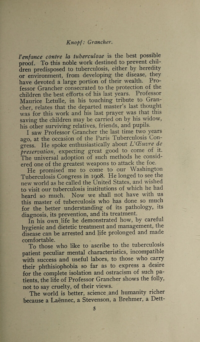 l^enfance contre la tubefculose is the best possible proof. To this noble work destined to prevent chil¬ dren predisposed to tuberculosis, either by heredity or environment, from developing the disease, they have devoted a large portion of their wealth. Pro¬ fessor Grancher consecrated to the protection of the children the best efforts of his last years. Professor Maurice Letulle, in his touching tribute to Gran¬ cher, relates that the departed master’s last thought was for this work and his last prayer was that this saving the children may be carried on by his widow, his other surviving relatives, friends, and pupils. I saw Professor Grancher the last time two years ago, at the occasion of the Paris Tuberculosis Con¬ gress. He spoke enthusiastically about L (Euvrc do preservation, expecting great good to come of it. The universal adoption of such methods he consid¬ ered one of the greatest weapons to attack the foe. He promised me to come to our Washington Tuberculosis Congress in 1908. He longed to see the new world as he called the United States, and wished to visit our tuberculosis institutions of which he had heard so much. Now we shall not have with us this master of tuberculosis who has done so much for the better understanding of its pathology, its diagnosis, its prevention, and its treatment. In his own life he demonstrated how, by careful hygienic and dietetic treatment and management, the disease can be arrested and life prolonged and made comfortable. To those who like to ascribe to the tuberculosis patient peculiar mental characteristics, incompatible with success and useful labors, to those who carry their phthisiophobia so far as to express a desire for the complete isolation and ostracism of such pa¬ tients, the life of Professor Grancher shows the folly, not to say cruelty, of their views. The world is better, science and humanity richer because a Laennec, a Stevenson, a Brehmer, a Dett-