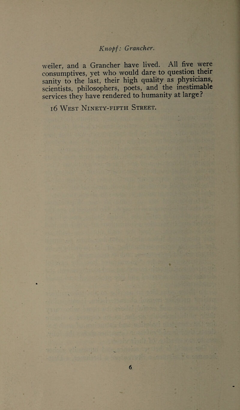 weiler, and a Grancher have lived. All five were consumptives, yet who would dare to question their sanity to the last, their high quality as physicians, scientists, philosophers, poets, and the inestimable services they have rendered to humanity at large ? 16 West Ninety-fifth Street.