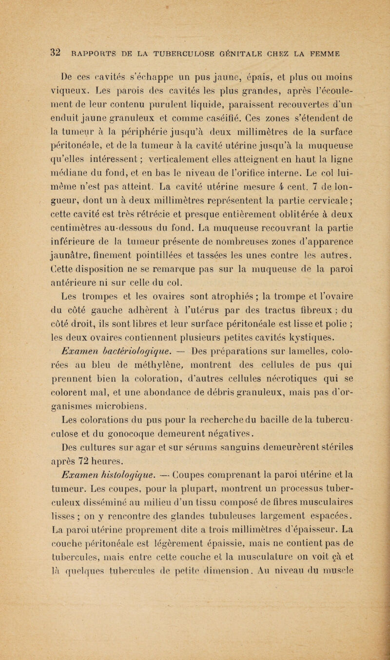 De ces cavités s’échappe un pus jaune, épais, et plus ou moins viqueux. Les parois des cavités les plus grandes, après l’écoule¬ ment de leur contenu purulent liquide, paraissent recouvertes d'un enduit jaune granuleux et comme caséifié. Ces zones s’étendent de la tumeur à la périphérie jusqu’à deux millimètres de la surface péritonéale, et de la tumeur à la cavité utérine jusqu’à la muqueuse qu’elles intéressent ; verticalement elles atteignent en haut la ligne médiane du fond, et en bas le niveau de l’orifice interne. Le col lui- même n’est pas atteint. La cavité utérine mesure 4 cent. 7 de lon¬ gueur, dont un à deux millimètres représentent la partie cervicale; cette cavité est très rétrécie et presque entièrement oblitérée à deux centimètres au-dessous du fond. La muqueuse recouvrant la partie inférieure de la tumeur présente de nombreuses zones d’apparence jaunâtre, finement pointillées et tassées les unes contre les autres. Cette disposition ne se remarque pas sur la muqueuse de la paroi antérieure ni sur celle du col. Les trompes et les ovaires sont atrophiés : la trompe et l’ovaire du côté gauche adhèrent à l’utérus par des tractus fibreux ; du côté droit, ils sont libres et leur surface péritonéale est lisse et polie ; les deux ovaires contiennent plusieurs petites cavités kystiques. Examen bactériologique. — Des préparations sur lamelles, colo¬ rées au bleu de méthylène, montrent des cellules de pus qui prennent bien la coloration, d’autres cellules nécrotiques qui se colorent mal, et une abondance de débris granuleux, mais pas d’or¬ ganismes microbiens. Les colorations du pus pour la recherche du bacille delà tubercu- culose et du gonocoque demeurent négatives. Des cultures sur agar et sur sérums sanguins demeurèrent stériles après 72 heures. Examen histologique. — Coupes comprenant la paroi utérine et la tumeur. Les coupes, pour la plupart, montrent un processus tuber¬ culeux disséminé au milieu d’un tissu composé de fibres musculaires lisses ; on y rencontre des glandes tubuleuses largement espacées. La paroi utérine proprement dite a trois millimètres d’épaisseur. La couche péritonéale est légèrement épaissie, mais ne contient pas de tubercules, mais entre cette couche et la musculature on voit çà et là quelques tubercules de petite dimension. Au niveau du muscle