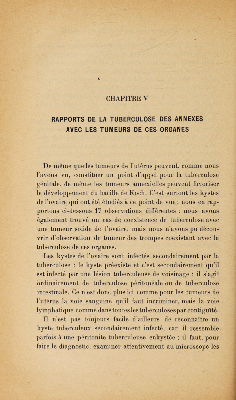 CHAPITRE Y RAPPORTS DE LA TUBERCULOSE DES ANNEXES AVEC LES TUMEURS DE CES ORGANES De même que les tumeurs de l'utérus peuvent, comme nous l’avons vu, constituer un point d’appel pour la tuberculose génitale, de même les tumeurs annexielles peuvent favoriser le développement du bacille de Koch. C’est surtout les kystes de l’ovaire qui ont été étudiés à ce point de vue ; nous en rap¬ portons ci-dessous 17 observations différentes : nous avons également trouvé un cas de coexistence de tuberculose avec une tumeur solide de l’ovaire, mais nous n’avons pu décou¬ vrir d’observation de tumeur des trompes coexistant avec la tuberculose de ces organes. Les kystes de l’ovaire sont infectés secondairement par la tuberculose : le kyste préexiste et c’est secondairement qu’il est infecté par une lésion tuberculeuse de voisinage : il s’agit ordinairement de tuberculose péritonéale ou de tuberculose intestinale. Ce n'est donc plus ici comme pour les tumeurs de l’utérus 1a, voie sanguine qu’il faut incriminer, mais la voie lymphatique comme dans toutes les tuberculoses par contiguïté. Il n’est pas toujours facile d’ailleurs de reconnaître un kyste tuberculeux secondairement infecté, car il ressemble parfois à une péritonite tuberculeuse enkystée ; il faut, pour faire le diagnostic, examiner attentivement au microscope les