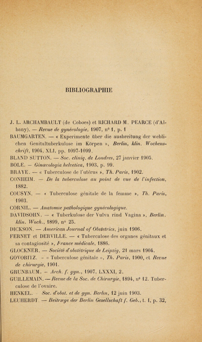 BIBLIOGRAPHIE J. L. ARCHAMBAULT (de Coboes) et RICHARD M. PEÀRCE (d’Al- bany). — Revue de gynécologie, 1907, n° 1, p. 1 BAUMGARTEN. — « Expérimente über die ausbreitung der webli- chen Genitaltuberkulose im Kôrpen », Berlin, klin. Wochens¬ chrift, 1904, XLI, pp. 1097-1099. BLAND SUTTON. — Soc. cliniq. de Londres, 27 janvier 1905. BOLE. — Ginœcologia helvetica, 1903, p. 99. BRAYE. — « Tuberculose de Y utérus », Th. Paris, 1902. CONHEIM. — De la tuberculose au point de vue de l’infection, 1882. COUSYN. — « Tuberculose génitale de la femme », Th. Paris, 1903. CORNIL. — Anatomie pathologique gynécologique. DAVIDSQHN. — « Tuberkulose der Vulva rind Vagina », Berlin, klin. Woch., 1899, n° 25. DICKSON. — American Journal of Obstetrics, juin 1906. FERNET et DERVILLE. — « Tuberculose des organes génitaux et sa contagiosité », France médicale, 1886. GLOCKNER. — Société d'obstétrique de Leipzig, 21 mars 1904. GOVORITZ. - « Tuberculose génitale », Th. Paris, 1900, et Revue de chirurgie, 1901. GRUNBAUM. - Arc h. f. gyn., 1907, LXXXI, 2. GU1LLEMA1N. — Revue de la Soc. de Chirurgie, 1894, n° 12. Tuber¬ culose de l’ovaire. HENKEL. - Soc. d’obst. et de gyn. Rerlin, 12 juin 1903. LEUHERDT. — Beitræge der Berlin Gesellschaft f. Geb., t. I, p. 32,