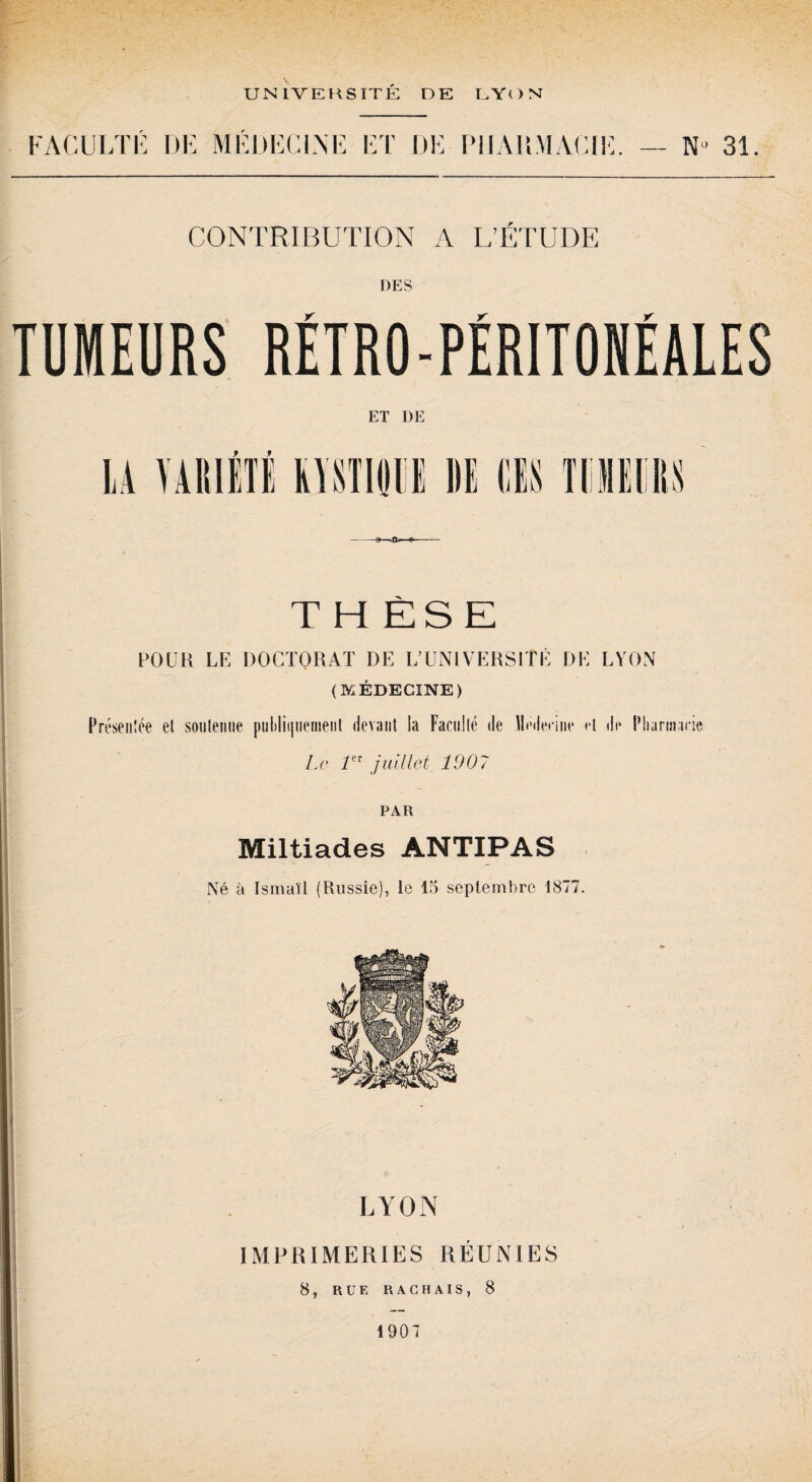 FACULTE DE MEDECINE ET DE PHARMACIE. N° 31. CONTRIBUTION A L’ÉTUDE DES TUMEURS RÉTRO-PÉRITONÉALES ET DE THÈSE POUR LE DOCTORAT DE L’UNIVERSITÉ DE LYON (MÉDECINE) Présentée et soutenue [)iil)lii|iiement devant la Faculté de lléileniit* et de Pharmacie Le rT juillet 1907 PAR Miltiades ANTIPAS Né à Ismaïl (Russie), le 15 septembre 1877. LYON IMPRIMERIES RÉUNIES 8, RUE RACHAIS, 8 1907