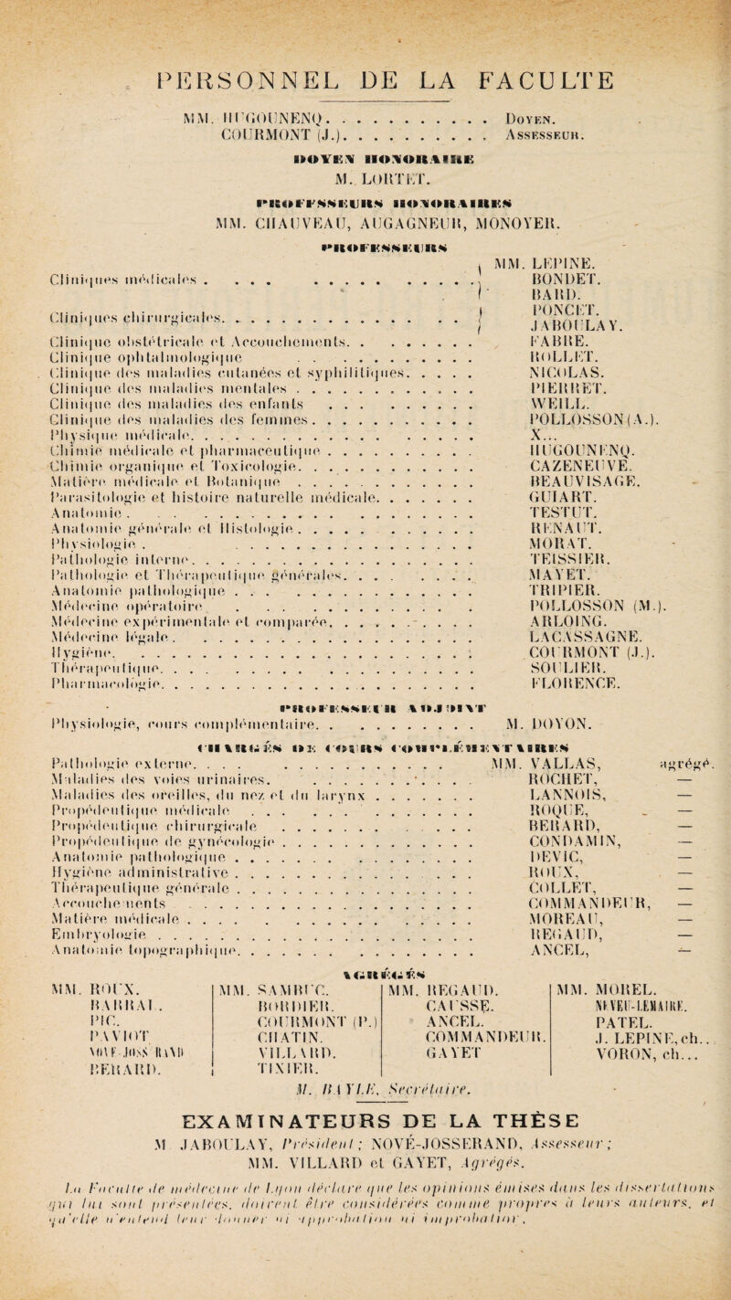 PERSONNEL DE LA FACULTE MM. Il UGOUNENO.Doyen. COURMONT (J.).Assesseuh. M. LORTET. ■’Kül'l'NWEUUM IBO^OH,4UlKN MM. CHAUVEAU, AUGAGNEUR, MONOYER. PUOFKMMIIinM Cliniques médicales . ... . Cliniques chirurgicales. Clinique obstétricale <‘t Accouchements. Clinique ophtalmologique . Clinique des maladies cutanées et syphilitiques. Clinique des maladies mentales... Clinique des maladies des enfants . Clinique des maladies des femmes. Physique médicale. Chimie médicale et pharmaceutique .. Chimie organique et Toxicologie. .. Matière médicale et Botanique. Parasitologie et histoire naturelle médicale. Anatomie.. Anatomie générale et Histologie. . Physiologie . . Pathologie interne. Pathologie et Thérapeulique générales. Anatomie pathologique. Médecine opératoire . Médecine expérimentale et comparée. .. Médecine légale. Hygiène.. Thérapeutique. Plia r macolûgie. MM. LEPINE. BONDET. HA Kl). DONC ET. J A BOULA Y. EABBE. Ho LL ET. NICOLAS. PI EH P,ET. YVEILL. POLLOSSON (A.). X... IIUGOUNENQ. CAZENEUVE. BEAUVISAGE. GUI ART. TEST UT. R EN A UT. MO R A T. TEISSIER. M A Y ET. TRIPIER. POLLOSSON (M.). ARLOING. LACASSAGNE. COURMONT (.L). SOULIER. ELORENCE. b.**b.( st Physiologie, cours complémentaire. M. DOYON. < il «i2<; « oi eik coHcii HDY rimKK Pathologie externe. ... . MM. VALLAS, Maladies des voies urinaires. ....... ROCHE P, Maladies des oreilles, du ne/ et du larynx. CANNOIS, Propédeutique médicale. ROQUE, Propédeutique chirurgicale .. BERARD, Propédeutique de gynécologie. CONDAMIN, Anatomie pathologique. DEVIC, Hygiène administrative. ... ROUX, Thérapeutique générale. COLLET, Accouchements. COMMANDEUR, Matière médicale.. MOREAU, Embryologie. RÉGAUD, Anatomie topographique. ANCEL, agrégé. ROUX. MM. SAM BUC. MM. REGAUD. MM. MOREL. BAH BAL. BOHDIEH. CAUSSE. MVEIM.FJIAIKK. PIC. COURMONT (P.) ANCEL. PATEL. PAVIOT CHATIN. COMMANDEUR. ,1. LEPINE, ch MBK-JilSS ILUI VILL \ HD. GAYET VORON, ch... P.EHARD. Tl X 1ER. j/. IfA ILE, Secrétaire. - f M EXAMINATEURS DE LA THÈSE J A BOULA Y, I* résident ; NOVÉ-JOSSERAND, Assesseur; MM. VILLARD et GAYET, Agrégea. Lu Enculte i/e médecine de la/on déclare i/ue les opinions e//#/ses dans les dissertaIions pm lai sont présentées, flairent être considérées comme propres à teins auteurs. et un'ctle n entend truc donner uj •ippen/m/inu ni i m probat ior,