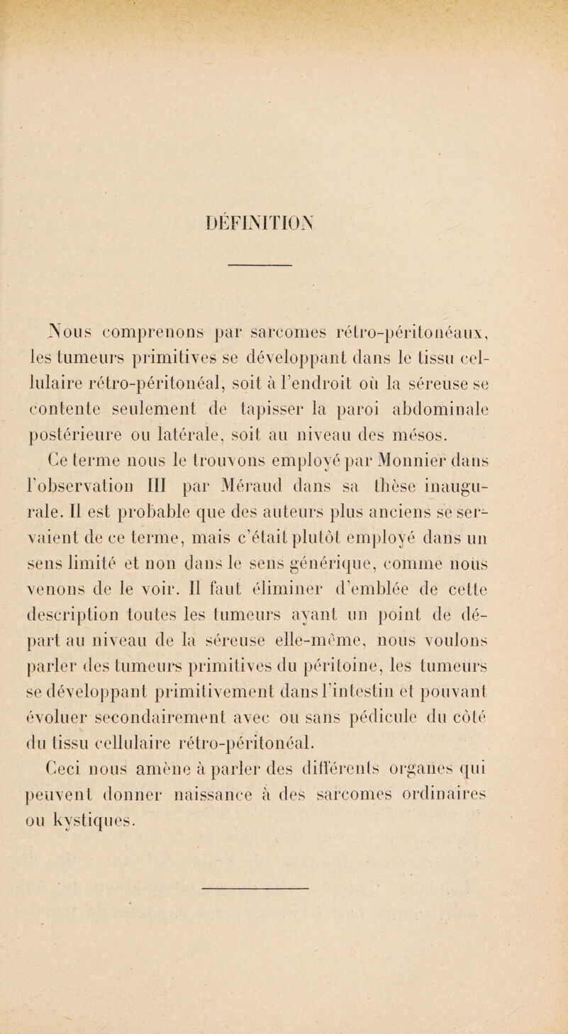 DÉFINITION Nous comprenons par sarcomes rétro-péritonéaux, les tumeurs primitives se développant dans le tissu cel¬ lulaire rétro-péritonéal, soit à l’endroit où la séreuse se contente seulement de tapisser la paroi abdominale postérieure ou latérale, soit au niveau des mésos. Ce terme nous le trouvons employé par Monnier dans l'observation III par Méraud dans sa thèse inaugu¬ rale. Il est probable que des auteurs plus anciens se ser¬ vaient de ce terme, mais c’était plutôt employé dans un sens limité et non dans le sens générique, comme nous venons de le voir. Il faut éliminer d’emblée de cette description toutes les tumeurs ayant un point de dé¬ part au niveau de la séreuse elle-même, nous voulons parler des tumeurs primitives du péritoine, les tumeurs se développant primitivement dans l’intestin et pouvant évoluer secondairement avec ou sans pédicule du côté du tissu cellulaire rétro-péritonéal. Ceci nous amène à parler des différents organes qui peuvent donner naissance à des sarcomes ordinaires ou kystiques.