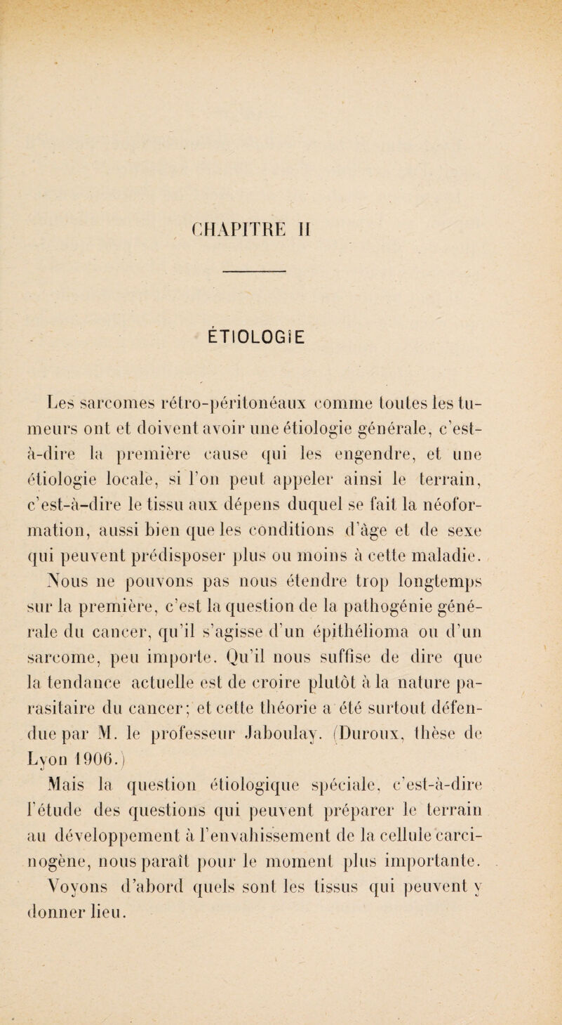 ÉTIOLOGIE Les sarcomes rétro-péritonéaux comme toutes les tu¬ meurs ont et doivent avoir une étiologie générale, c’est- à-dire la première cause qui les engendre, et une étiologie locale, si I on peut appeler ainsi le terrain, c’est-à-dire le tissu aux dépens duquel se fait la néofor¬ mation, aussi bien que les conditions d’àge et de sexe qui peuvent prédisposer plus ou moins à cette maladie. Nous ne pouvons pas nous étendre trop longtemps sur la première, c’est la question de la pathogénie géné¬ rale du cancer, qu’il s’agisse d’un épithélioma ou d’un sarcome, peu importe. Qu’il nous suffise de dire que la tendance actuelle est de croire plutôt à la nature pa¬ rasitaire du cancer ; et cette théorie a été surtout défen¬ due par M. le professeur Jaboulav. (Duroux, thèse de Lyon 1906.) Mais la question étiologique spéciale, c’est-à-dire l’étude des questions qui peuvent préparer le terrain au développement à l’envahissement de la cellule carci¬ nogène, nous paraît pour le moment plus importante. Voyons d’abord quels sont les tissus qui peuvent y donner lieu.