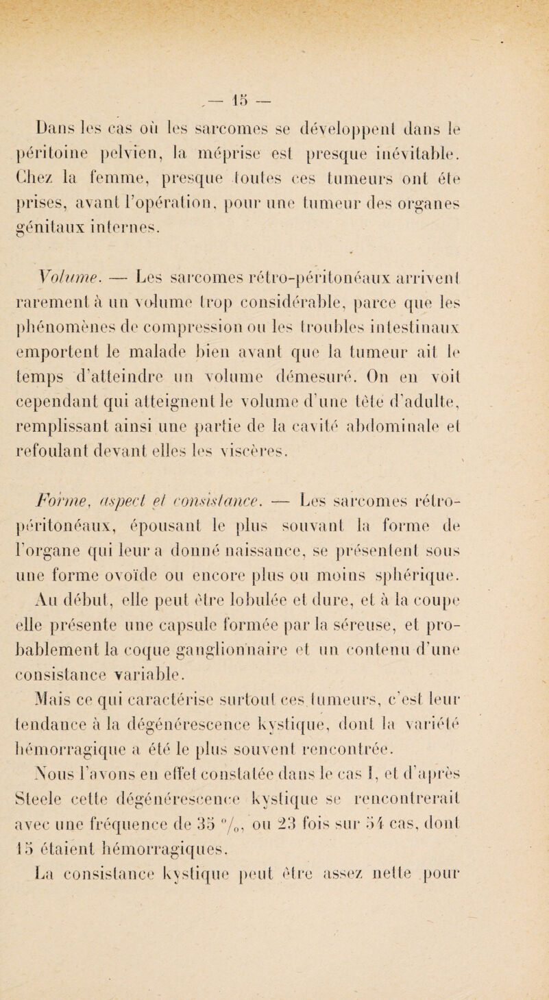 Dans les cas où les sarcomes se développent dans le péritoine pelvien, la méprise est presque inévitable. Chez la femme, presque toutes ces tumeurs ont été prises, avant l’opération, pour une tumeur des organes génitaux internes. Volume. — Les sarcomes rétro-péritonéaux arrivent rarement à un volume trop considérable, parce que les phénomènes de compression ou les troubles intestinaux emportent le malade bien avant que la tumeur ait le temps d’atteindre un volume démesuré. On en voit cependant qui atteignent le volume d’une tête d’adulte, remplissant ainsi une partie de la cavité abdominale el refoulant devant elles les viscères. FormeT aspect et consistance. — Les sarcomes rétro¬ péritonéaux, épousant le plus souvant la forme de l’organe qui leur a donné naissance, se présentent sous une forme ovoïde ou encore plus ou moins sphérique. Au début, elle peut être lobulée et dure, et à la coupe eüe présente une capsule formée par la séreuse, et pro¬ bablement la coque ganglionnaire et un contenu d’une consistance variable. Mais ce qui caractérise surtout ces.tumeurs, c’est leur tendance à la dégénérescence kystique, dont la variété hémorragique a été le plus souvent rencontrée. Nous l’avons en effet constatée dans le cas 1, et d’après Steele cette dégénérescence kystique se rencontrerait avec une fréquence de 35 °/o7 ou 23 fois sur 54 cas, dont 15 étaient hémorragiques. La consistance kystique peut être assez nette pour