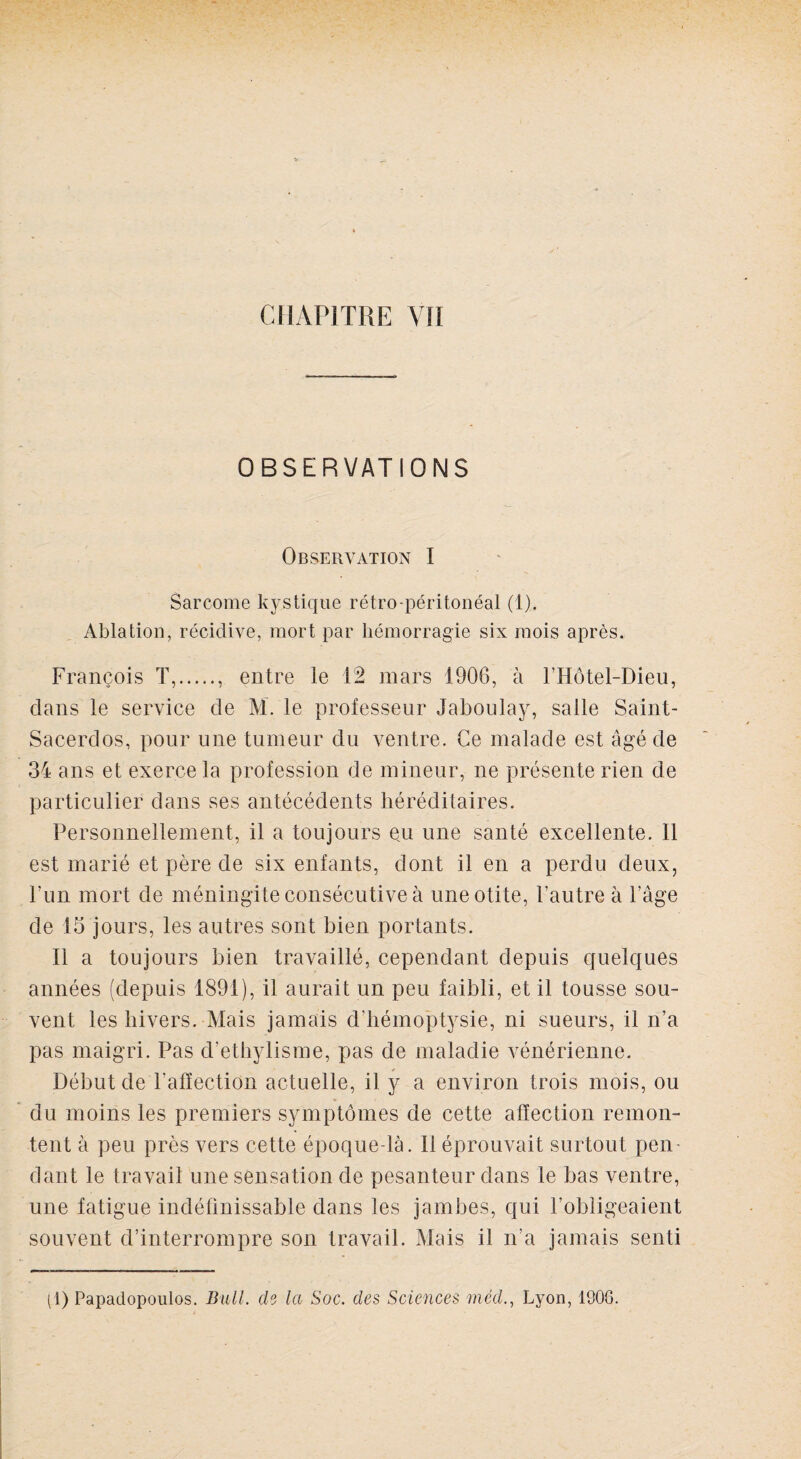 OBSERVATIONS Observation I Sarcome kystique rétro-péritonéal (1). Ablation, récidive, mort par hémorragie six mois après. François T,., entre le 12 mars 1906, à l’Hôtel-Dieu, clans le service de M. le professeur Jaboulay, salle Saint- Sacerdos, pour une tumeur du ventre. Ce malade est âgé de 34 ans et exerce la profession de mineur, ne présente rien de particulier dans ses antécédents héréditaires. Personnellement, il a toujours eu une santé excellente. Il est marié et père de six enfants, dont il en a perdu deux, l’un mort de méningite consécutive à une otite, l’autre à l’âge de 13 jours, les autres sont bien portants. Il a toujours bien travaillé, cependant depuis quelques années (depuis 1891), il aurait un peu faibli, et il tousse sou¬ vent les hivers. Mais jamais d'hémoptysie, ni sueurs, il n’a pas maigri. Pas d’ethylisme, pas de maladie vénérienne. Début de l'affection actuelle, il y a environ trois mois, ou du moins les premiers symptômes de cette affection remon¬ tent à peu près vers cette époque-là. Il éprouvait surtout pen¬ dant le travail une sensation de pesanteur dans le bas ventre, une fatigue indéfinissable dans les jambes, qui l’obligeaient souvent d’interrompre son travail. Mais il n’a jamais senti (1) Papadopoulos. Bull, de la Soc. des Sciences méd., Lyon, 1908.