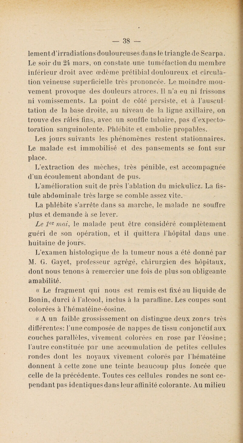 lement d’irradiations douloureuses dans le triangle de Scarpa. Le soir du 24 mars, on constate une tuméfaction du membre inférieur droit avec œdème prétibial douloureux et circula¬ tion veineuse superficielle très prononcée. Le moindre mou¬ vement provoque des douleurs atroces. Il n’a eu ni frissons ni vomissements. La point de côté persisté, et à l’auscul¬ tation de la base droite, au niveau de la ligne axillaire, on trouve des râles fins, avec un souffle tubaire, pas d’expecto- toration sanguinolente. Phlébite et embolie propables. Les jours suivants les phénomènes restent stationnaires. Le malade est immobilisé et des pansements se font sur place. L’extraction des mèches, très pénible, est accompagnée d’un écoulement abondant de pus. L’amélioration suit de près f ablation du mickulicz. La fis¬ tule abdominale très large se comble assez vite. La phlébite s’arrête dans sa marche, le malade ne souffre plus et demande à se lever. Le 1QX mai, le malade peut être considéré complètement guéri de son opération, et il quittera l’hôpital dans une huitaine de jours. L’examen histologique de la tumeur nous a été donné par M. G. Gayet, professeur agrégé, chirurgien des hôpitaux, dont nous tenons à remercier une fois de plus son obligeante amabilité. « Le fragment qui nous est remis est fixé au liquide de Bonin, durci à l’alcool, inclus à la paraffine. Les coupes sont colorées à l’hématéine-éosine. « A un faible grossissement on distingue deux zones très différentes: l’une composée de nappes de tissu conjonctif aux couches parallèles, vivement colorées en rose par l’éosine ; l’autre constituée par une accumulation'de petites cellules rondes dont les noyaux vivement colorés par l’hématéine donnent à cette zone une teinte beaucoup plus foncée que celle de la précédente. Toutes ces cellules rondes ne sont ce¬ pendant pas identiques dans leur affinité colorante. Au milieu