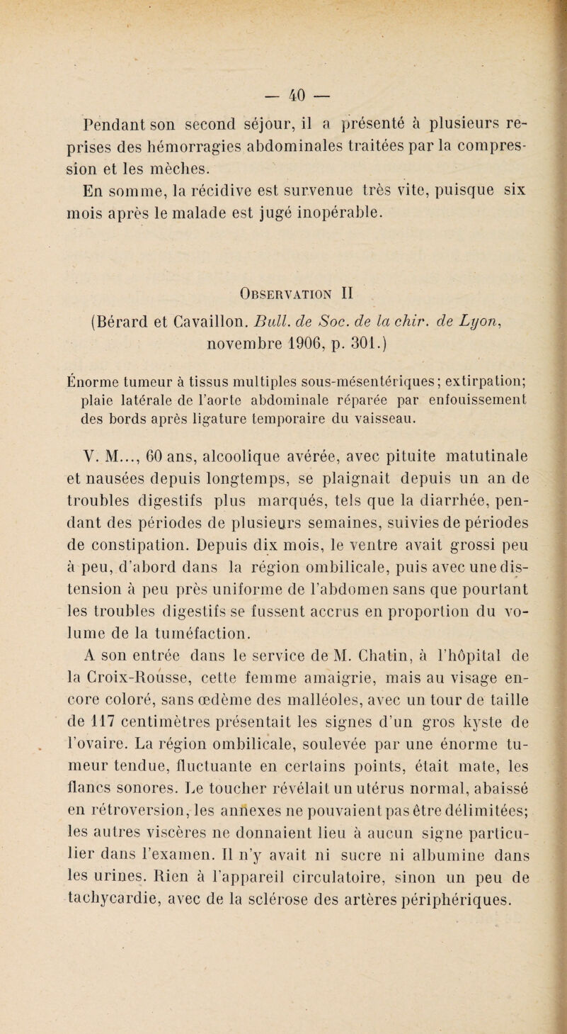 Pendant son second séjour, il a présenté à plusieurs re¬ prises des hémorragies abdominales traitées par la compres¬ sion et les mèches. En somme, la récidive est survenue très vite, puisque six mois après le malade est jugé inopérable. Observation II (Bérard et Cavaillon. Bull, de Soc. de la chir. de Lyon, novembre 1906, p. 301.) Énorme tumeur à tissus multiples sous-mésentériques; extirpation; plaie latérale de l’aorte abdominale réparée par enfouissement des bords après ligature temporaire du vaisseau. Y. M..., 60 ans, alcoolique avérée, avec pituite matutinale et nausées depuis longtemps, se plaignait depuis un an de troubles digestifs plus marqués, tels que la diarrhée, pen¬ dant des périodes de plusieurs semaines, suivies de périodes de constipation. Depuis dix mois, le ventre avait grossi peu à peu, d’abord dans la région ombilicale, puis avec une dis¬ tension à peu près uniforme de l’abdomen sans que pourtant les troubles digestifs se fussent accrus en proportion du vo¬ lume de la tuméfaction. A son entrée dans le service de M. Chatin, à l’hôpital de la Croix-Rousse, cette femme amaigrie, mais au visage en¬ core coloré, sans œdème des malléoles, avec un tour de taille de 117 centimètres présentait les signes d’un gros kyste de l’ovaire. La région ombilicale, soulevée par une énorme tu¬ meur tendue, fluctuante en certains points, était mate, les flancs sonores. Le toucher révélait un utérus normal, abaissé en rétroversion, les annexes ne pouvaient pas être délimitées; les autres viscères ne donnaient lieu à aucun signe particu¬ lier dans l’examen. II n’y avait ni sucre ni albumine dans les urines. Rien à l’appareil circulatoire, sinon un peu de tachycardie, avec de la sclérose des artères périphériques.