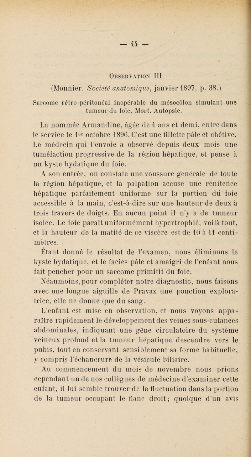 Observation III (Monnier. Société anatomique, janvier 1897, p. 38.) Sarcome rétro-péritonéal inopérable cln mésocôlon simulant une tumeur du foie. Mort. Autopsie. La nommée Armandine, âgée de 4 ans et demi, entre dans le service le 1er octobre 1896. C’est une fillette pâle et chétive. Le médecin qui l’envoie a observé depuis deux mois une tuméfaction progressive de la région hépatique, et pense à un kyste hydatique du foie. A son entrée, on constate une voussure générale de toute la région hépatique, et la palpation accuse une rénitence hépatique parfaitement uniforme sur la portion dü foie accessible à la main, c’est-à dire sur une hauteur de deux à trois travers de doigts. En aucun point il n’y a de tumeur isolée. Le foie paraît uniformément hypertrophié, voilà tout, et la hauteur de la matité de ce viscère est de 10 à 11 centi¬ mètres. r Etant donné le résultat de l’examen, nous éliminons le kyste hydatique, et le faciès pâle et amaigri de l’enfant nous fait pencher pour un sarcome primitif du foie. Néanmoins, pour compléter notre diagnostic, nous faisons avec une longue aiguille de Pravaz une ponction explora¬ trice, elle ne donne que du sang. L’enfant est mise en observation, et nous voyons appa¬ raître rapidement le développement des veines sous-cutanées abdominales, indiquant une gêne circulatoire du système veineux profond et la tumeur hépatique descendre vers le pubis, tout en conservant sensiblement sa forme habituelle, y compris l’échancrure de la vésicule biliaire. Au commencement du mois de novembre nous prions cependant un de nos collègues de médecine d’examiner cette enfant, il lui semble trouver de la fluctuation dans la portion de la tumeur occupant le flanc droit; quoique d’un avis