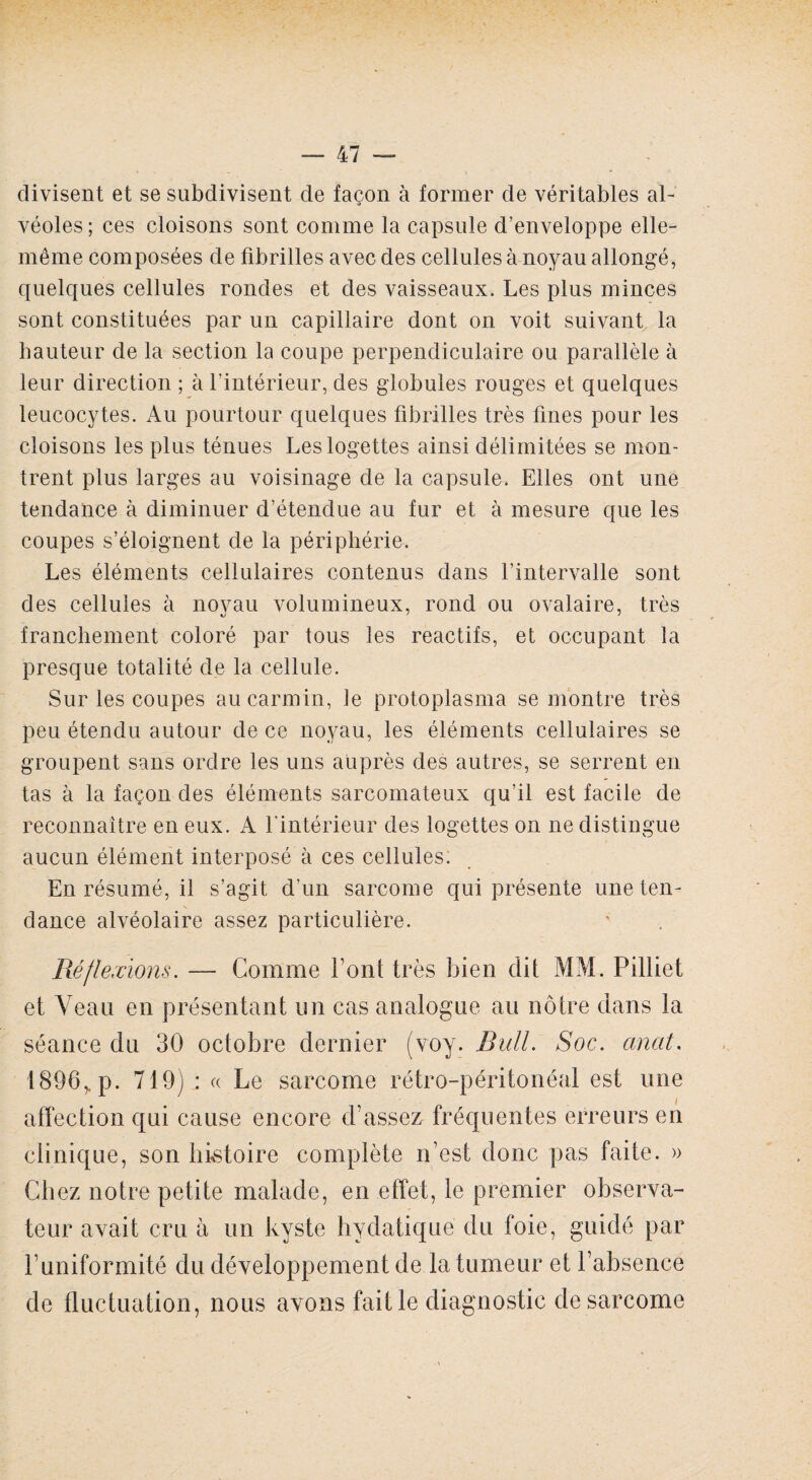 divisent et se subdivisent de façon à former de véritables al¬ véoles; ces cloisons sont comme la capsule d’enveloppe elle- même composées de fibrilles avec des cellules à noyau allongé, quelques cellules rondes et des vaisseaux. Les plus minces sont constituées par un capillaire dont on voit suivant la hauteur de la section la coupe perpendiculaire ou parallèle à leur direction ; à l’intérieur, des globules rouges et quelques leucocytes. Au pourtour quelques fibrilles très fines pour les cloisons les plus ténues Leslogettes ainsi délimitées se mon¬ trent plus larges au voisinage de la capsule. Elles ont une tendance à diminuer d’étendue au fur et à mesure que les coupes s’éloignent de la périphérie. Les éléments cellulaires contenus dans l’intervalle sont des cellules à noyau volumineux, rond ou ovalaire, très franchement coloré par tous les reactifs, et occupant la presque totalité de la cellule. Sur les coupes au carmin, le protoplasma se montre très peu étendu autour de ce noyau, les éléments cellulaires se groupent sans ordre les uns auprès des autres, se serrent en tas à la façon des éléments sarcomateux qu’il est facile de reconnaître en eux. A l'intérieur des logettes on ne distingue aucun élément interposé à ces cellules. En résumé, il s’agit d’un sarcome qui présente uneten- N dance alvéolaire assez particulière. .Réflexions. — Comme font très bien dit MM. Pilliet et Veau en présentant un cas analogue au nôtre dans la séance du 30 octobre dernier (voy. Bull. Soc. anat. 1896,. p. 719) : « Le sarcome rétro-péritonéal est une affection qui cause encore d’assez fréquentes erreurs en clinique, son histoire complète n’est donc pas faite. » Chez notre petite malade, en effet, le premier observa¬ teur avait cru à un kyste hydatique du foie, guidé par l’uniformité du développement de la tumeur et l’absence de fluctuation, nous avons fait le diagnostic de sarcome