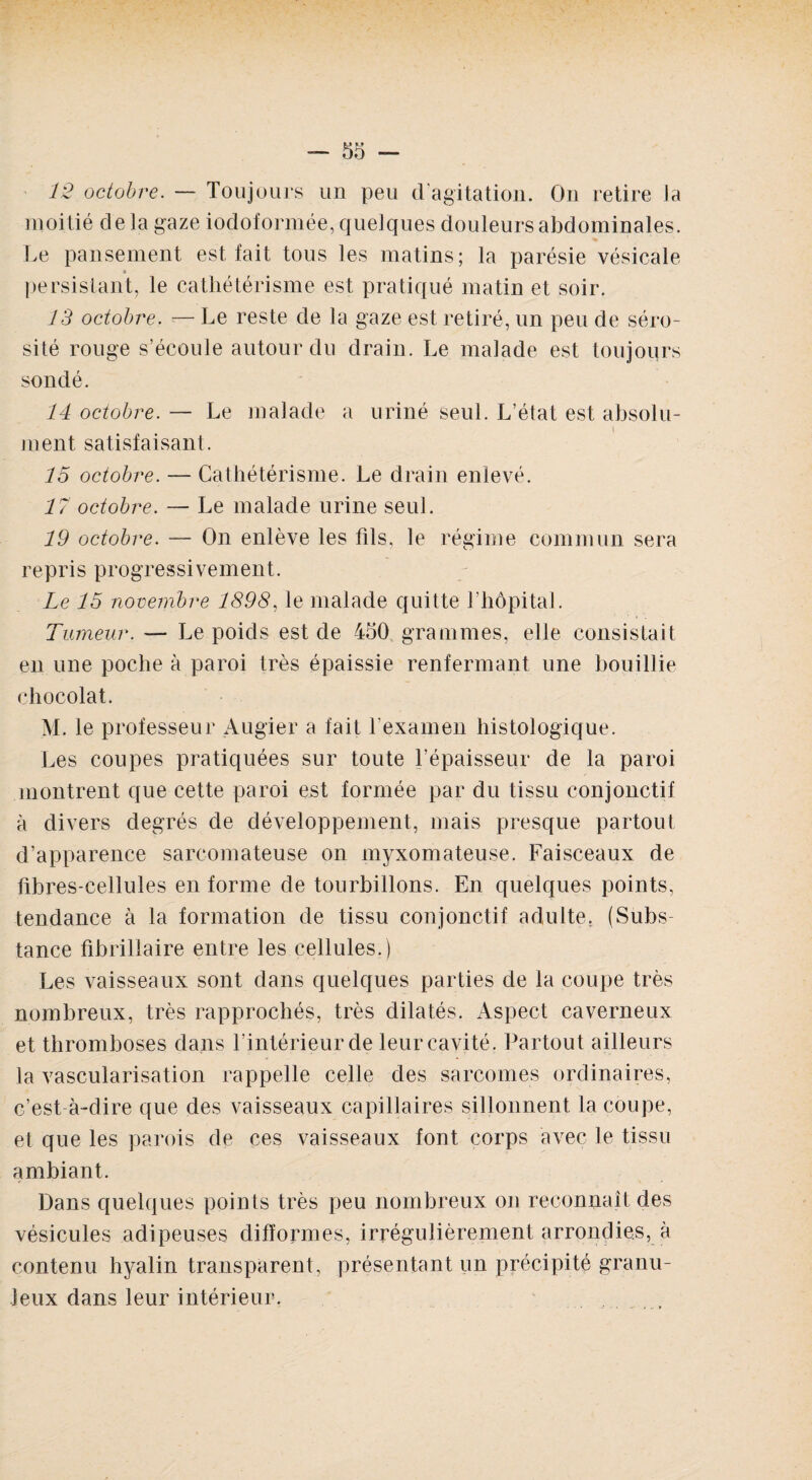 12 octobre. — Toujours un peu d’agitation. On retire ia moitié delà gaze iodoformée, quelques douleurs abdominales. Le pansement est fait tous les matins; la parésie vésicale » persistant, le cathétérisme est pratiqué matin et soir. 13 octobre. — Le reste de la gaze est retiré, un peu de séro¬ sité rouge s’écoule autour du drain. Le malade est toujours sondé. 14 octobre. — Le malade a uriné seul. L’état est absolu¬ ment satisfaisant. 15 octobre. — Cathétérisme. Le drain enlevé. 17 octobre. — Le malade urine seul. 19 octobre. — On enlève les fils, le régime commun sera repris progressivement. Le 15 novembre 1898, le malade quitte l’hôpital. Tumeur. — Le poids est de 450 grammes, elle consistait en une poche à paroi très épaissie renfermant une bouillie chocolat. M. le professeur Augier a fait l’examen histologique. Les coupes pratiquées sur toute l’épaisseur de la paroi montrent que cette paroi est formée par du tissu conjonctif à divers degrés de développement, mais presque partout d’apparence sarcomateuse on myxomateuse. Faisceaux de fibres-cellules en forme de tourbillons. En quelques points, tendance à la formation de tissu conjonctif adulte. (Subs¬ tance fibrillaire entre les cellules.) Les vaisseaux sont dans quelques parties de la coupe très nombreux, très rapprochés, très dilatés. Aspect caverneux et thromboses dans l’intérieur de leur cavité. Partout ailleurs la vascularisation rappelle celle des sarcomes ordinaires, c’est-à-dire que des vaisseaux capillaires sillonnent la coupe, et que les parois de ces vaisseaux font corps avec le tissu ambiant. Dans quelques points très peu nombreux on reconnaît des vésicules adipeuses difformes, irrégulièrement arrondies, à contenu hyalin transparent, présentant un précipité granu¬ leux dans leur intérieur.