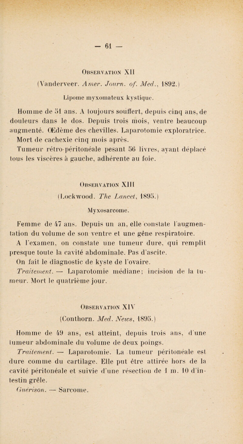 Observation XII (Vanderveer. Amer. Journ. of. Med., 1892.) Lipome myxomateux kystique. Homme de 51 ans. A toujours souffert, depuis cinq ans, de douleurs dans le dos. Depuis trois mois, ventre beaucoup augmenté. Œdème des chevilles. Laparotomie exploratrice. Mort de cachexie cinq mois après. Tumeur rétro-péritonéale pesant 56 livres, ayant déplacé tous les viscères à gauche, adhérente au foie. Observation XIII (Lockwood. The Lancet, 1895.) Myxosarcome. Femme de 47 ans. Depuis un an, elle constate l'augmen¬ tation du volume de son ventre et une gêne respiratoire. A l’examen, on constate une tumeur dure, qui remplit presque toute la cavité abdominale. Pas d’ascite. On fait le diagnostic de kyste de l’ovaire. Traitement. — Laparotomie médiane; incision de la tu¬ meur. Mort le quatrième jour. Observation XIV (Conthorn. Med. News, 1895.) Homme de 49 ans, est atteint, depuis trois ans, d'une lumeur abdominale du volume de deux poings. Traitement. — Laparotomie. La tumeur péritonéale est dure comme du cartilage. Elle put être attirée hors de la cavité péritonéale et suivie d’une résection de 1 m. 10 d’in¬ testin grêle. Guérison. — Sarcome.