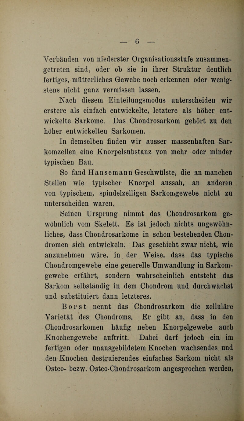 Verbänden von niederster Organisationsstufe zusammen¬ getreten sind, oder ob sie in ihrer Struktur deutlich fertiges, mütterliches Gewebe noch erkennen oder wenig¬ stens nicht ganz vermissen lassen. Nach diesem Einteilungsmodus unterscheiden wir erstere als einfach entwickelte, letztere als höher ent¬ wickelte Sarkome. Das Chondrosarkom gehört zu den höher entwickelten Sarkomen. In demselben finden wir ausser massenhaften Sar¬ komzellen eine Knorpelsubstanz von mehr oder minder typischen Bau. So fand Hansemann Geschwülste, die an manchen Stellen wie typischer Knorpel aussah, an anderen von typischem, spindelzelligen Sarkomgewebe nicht zu unterscheiden waren. Seinen Ursprung nimmt das Chondrosarkom ge¬ wöhnlich vom Skelett. Es ist jedoch nichts ungewöhn¬ liches, dass Chondrosarkome in schon bestehenden Chon¬ dromen sich entwickeln. Das geschieht zwar nicht, wie anzunehmen wäre, in der Weise, dass das typische Chondromgewebe eine generelle Umwandlung in Sarkom¬ gewebe erfährt, sondern wahrscheinlich entsteht das Sarkom selbständig in dem Chondrom und durchwächst und substituiert dann letzteres. :• * Borst nennt das Chondrosarkom die zelluläre Varietät des Chondroms. Er gibt an, dass in den Chondrosarkomen häufig neben Knorpelgewebe auch Knochengewebe auftritt. Dabei darf jedoch ein im fertigen oder unausgebildetem Knochen wachsendes und den Knochen destillierendes einfaches Sarkom nicht als Osteo- bezw. Osteo-Chondrosarkom angesprochen werden,