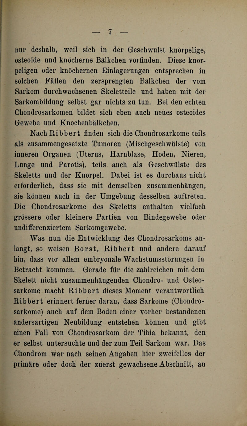 nur deshalb, weil sich in der Geschwulst knorpelige, osteoide und knöcherne ßälkchen vorfinden. Diese knor¬ peligen oder knöchernen Einlagerungen entsprechen in solchen Fällen den zersprengten ßälkchen der vom Sarkom durchwachsenen Skeletteile und haben mit der Sarkombildung selbst gar nichts zu tun. ßei den echten Chondrosarkomen bildet sich eben auch neues osteoides Gewebe und Knochenbälkchen. Nach Ribbert finden sich die Chondrosarkome teils als zusammengesetzte Tumoren (Mischgeschwülste) von inneren Organen (Uterus, Harnblase, Hoden, Nieren, Lunge und Parotis), teils auch als Geschwülste des Skeletts und der Knorpel. Dabei ist es durchaus nicht erforderlich, dass sie mit demselben Zusammenhängen, sie können auch in der Umgebung desselben auftreten. Die Chondrosarkome des Skeletts enthalten vielfach grössere oder kleinere Partien von Bindegewebe oder undifferenziertem Sarkomgewebe. Was nun die Entwicklung des Chondrosarkoms an¬ langt, so weisen Borst, Ribbert und andere darauf hin, dass vor allem embryonale Wachstumsstörungen in Betracht kommen. Gerade für die zahlreichen mit dem Skelett nicht zusammenhängenden Chondro- und Osteo¬ sarkome macht Ribbert dieses Moment verantwortlich Ribbert erinnert ferner daran, dass Sarkome (Chondro¬ sarkome) auch auf dem Boden einer vorher bestandenen andersartigen Neubildung entstehen können und gibt einen Fall von Chondrosarkom der Tibia bekannt, den er selbst untersuchte und der zum Teil Sarkom war. Das Chondrom war nach seinen Angaben hier zweifellos der primäre oder doch der zuerst gewachsene Abschnitt, an