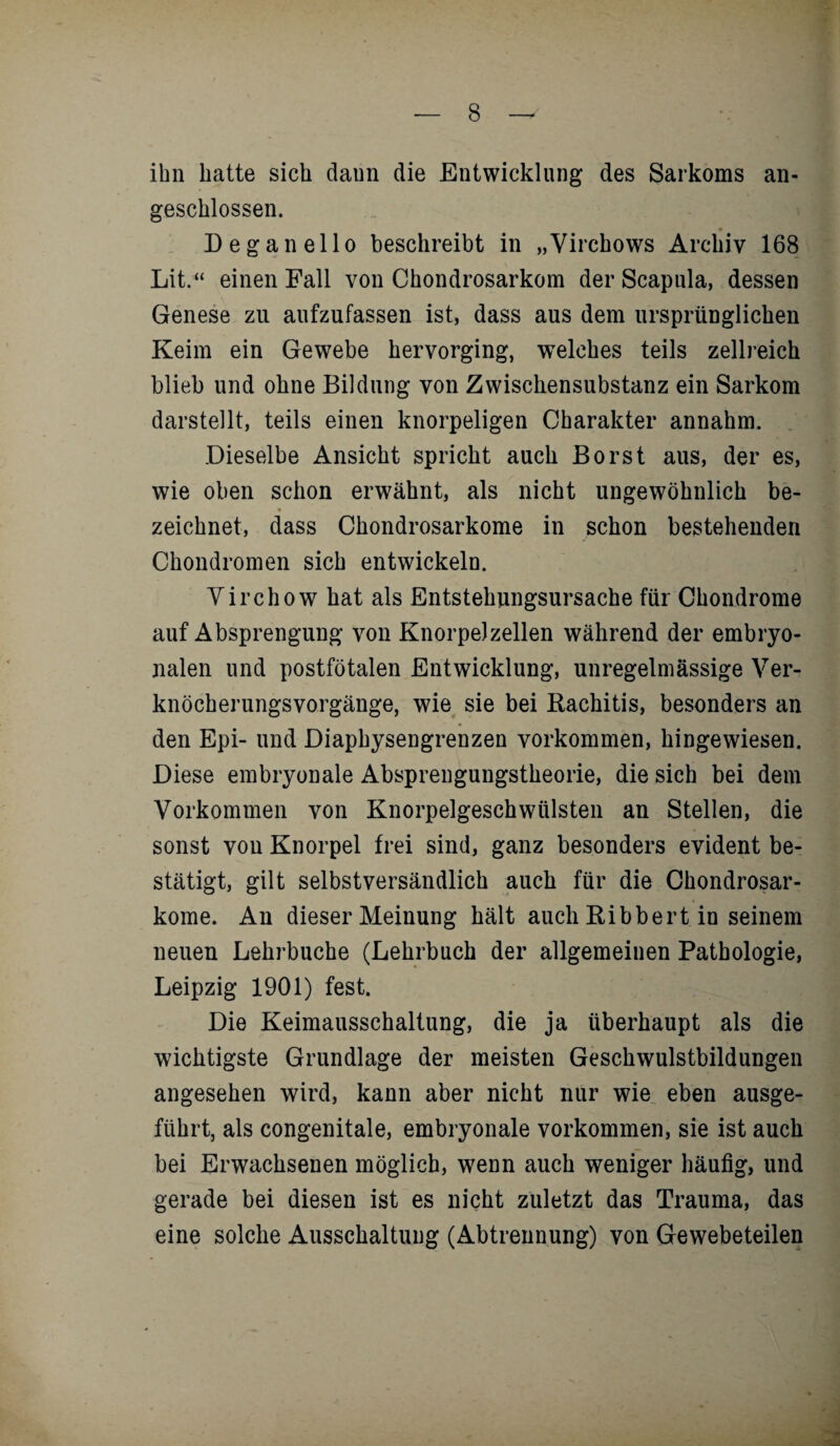 ihn hatte sich daun die Entwicklung des Sarkoms an¬ geschlossen. Deganello beschreibt in „Vircbows Archiv 168 Lit.“ einen Fall von Chondrosarkom der Scapula, dessen Genese zu aufzufassen ist, dass aus dem ursprünglichen Keim ein Gewebe hervorging, welches teils zellreich blieb und ohne Bildung von Zwischensubstanz ein Sarkom darstellt, teils einen knorpeligen Charakter annahm. Dieselbe Ansicht spricht auch Borst aus, der es, wie oben schon erwähnt, als nicht ungewöhnlich be¬ zeichnet, dass Chondrosarkome in schon bestehenden Chondromen sich entwickeln. Yirchow hat als Entstehungsursache für Chondrome auf Absprengung von Knorpelzellen während der embryo¬ nalen und postfötalen Entwicklung, unregelmässige Ver¬ knöcherungsvorgänge, wie sie bei Rachitis, besonders an den Epi- und Diaphysengrenzen Vorkommen, hingewiesen. Diese embryonale Absprengungstheorie, die sich bei dem Vorkommen von Knorpelgeschwülsten an Stellen, die sonst von Knorpel frei sind, ganz besonders evident be¬ stätigt, gilt selbstversändlich auch für die Chondrosar¬ kome. An dieser Meinung hält auch Ribbert in seinem neuen Lehrbuche (Lehrbuch der allgemeinen Pathologie, Leipzig 1901) fest. Die Keimausschaltung, die ja überhaupt als die wichtigste Grundlage der meisten Geschwulstbildungen angesehen wird, kann aber nicht nur wie eben ausge¬ führt, als congenitale, embryonale Vorkommen, sie ist auch bei Erwachsenen möglich, wenn auch weniger häufig, und gerade bei diesen ist es nicht zuletzt das Trauma, das eine solche Ausschaltung (Abtrennung) von Gewebeteilen