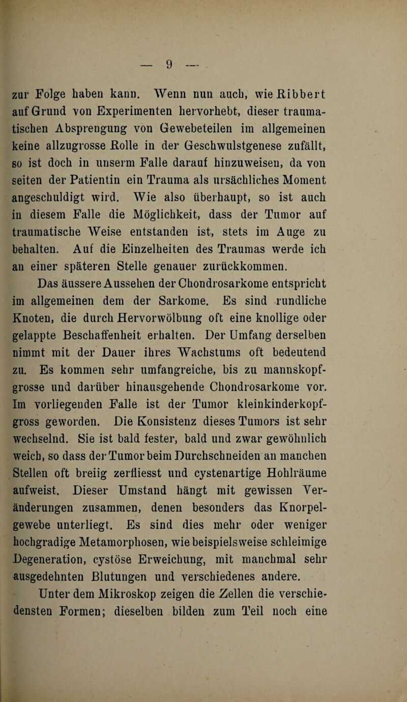 zur Folge haben kann. Wenn nun auch, wießibbert auf Grund von Experimenten hervorhebt, dieser trauma¬ tischen Absprengung von Gewebeteilen im allgemeinen keine allzugrosse Holle in der Geschwulstgenese zufällt, so ist doch in unserm Falle darauf hinzuweisen, da von seiten der Patientin ein Trauma als ursächliches Moment angeschuldigt wird. Wie also überhaupt, so ist auch in diesem Falle die Möglichkeit, dass der Tumor auf traumatische Weise entstanden ist, stets im Auge zu behalten. Auf die Einzelheiten des Traumas werde ich an einer späteren Stelle genauer zurückkommen. Das äussere Aussehen der Chondrosarkome entspricht im allgemeinen dem der Sarkome. Es sind rundliche Knoten, die durch Hervorwölbung oft eine knollige oder gelappte Beschaffenheit erhalten. Der Umfang derselben nimmt mit der Dauer ihres Wachstums oft bedeutend zu. Es kommen sehr umfangreiche, bis zu mannskopf¬ grosse und darüber hinausgehende Chondrosarkome vor. Im vorliegenden Falle ist der Tumor kleinkinderkopf¬ gross geworden. Die Konsistenz dieses Tumors ist sehr wechselnd. Sie ist bald fester, bald und zwar gewöhnlich weich, so dass der Tumor beim Durchschneiden an manchen Stellen oft breiig zerfliesst und cystenartige Hohlräume aufweist. Dieser Umstand hängt mit gewissen Ver¬ änderungen zusammen, denen besonders das Knorpel¬ gewebe unterliegt. Es sind dies mehr oder weniger hochgradige Metamorphosen, wie beispielsweise schleimige Degeneration, cystöse Erweichung, mit manchmal sehr ausgedehnten Blutungen und verschiedenes andere. Unter dem Mikroskop zeigen die Zellen die verschie¬ densten Formen; dieselben bilden zum Teil noch eine