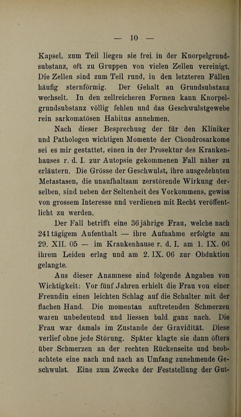 Kapsel, zum Teil liegen sie frei in der Knorpelgrund¬ substanz, oft zu Gruppen von vielen Zellen vereinigt. Die Zellen sind zum Teil rund, in den letzteren Fällen häufig sternförmig. Der Gehalt an Grundsubstanz wechselt. In den zellreicheren Formen kann Knorpel¬ grundsubstanz völlig fehlen und das Geschwulstgewebe rein sarkomatösen Habitus annehmen. Nach dieser Besprechung der für den Kliniker und Pathologen wichtigen Momente der Chondrosarkome sei es mir gestattet, einen in der Prosektur des Kranken¬ hauses r. d. I. zur Autopsie gekommenen Fall näher zu erläutern. Die Grösse der Geschwulst, ihre ausgedehnten Metastasen, die unaufhaltsam zerstörende Wirkung der¬ selben, sind neben der Seltenheit des Vorkommens, gewiss von grossem Interesse und verdienen mit Recht veröffent¬ licht zu werden. Der Fall betrifft eine 36jährige Frau, welche nach 241 tägigem Aufenthalt — ihre Aufnahme erfolgte am 29. XIL 05 — im Krankenhause r. d. I. am 1. IX. 06 ihrem Leiden erlag und am 2. IX. 06 zur Obduktion gelangte. Aus dieser Anamnese sind folgende Angaben von Wichtigkeit: Vor fünf Jahren erhielt die Frau von einer Freundin einen leichten Schlag auf die Schulter mit der flachen Hand. Die momentan auftreteuden Schmerzen waren unbedeutend und Hessen bald ganz nach. Die Frau war damals im Zustande der Gravidität. Diese verlief ohne jede Störung. Später klagte sie dann öfters über Schmerzen an der rechten Rückenseite und beob¬ achtete eine nach und nach an Umfang zunehmende Ge¬ schwulst. Eine zum Zwecke der Feststellung der Gut-