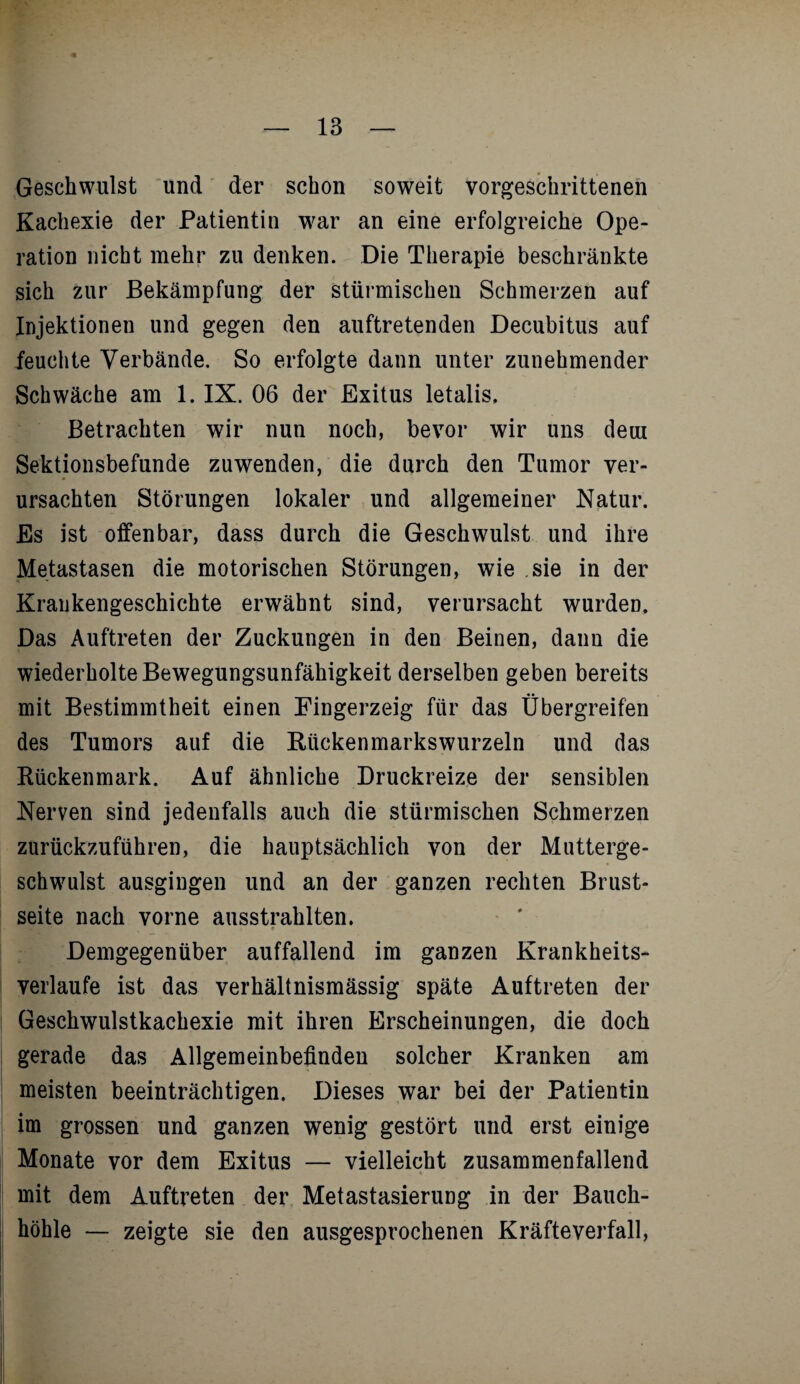 Geschwulst und der schon soweit vorgeschrittenen Kachexie der Patientin war an eine erfolgreiche Ope¬ ration nicht mehr zu denken. Die Therapie beschränkte sich zur Bekämpfung der stürmischen Schmerzen auf Injektionen und gegen den auftretenden Decubitus auf feuchte Verbände. So erfolgte dann unter zunehmender Schwäche am 1. IX. 06 der Exitus letalis. Betrachten wir nun noch, bevor wir uns dein Sektionsbefunde zuwenden, die durch den Tumor ver¬ ursachten Störungen lokaler und allgemeiner Natur. Es ist offenbar, dass durch die Geschwulst und ihre Metastasen die motorischen Störungen, wie sie in der Krankengeschichte erwähnt sind, verursacht wurden. Das Auftreten der Zuckungen in den Beinen, dann die wiederholte Bewegungsunfähigkeit derselben geben bereits mit Bestimmtheit einen Fingerzeig für das Übergreifen des Tumors auf die Rücken marks wurzeln und das Rückenmark. Auf ähnliche Druckreize der sensiblen Nerven sind jedenfalls auch die stürmischen Schmerzen zurückzuführen, die hauptsächlich von der Mutterge¬ schwulst ausgingen und an der ganzen rechten Brust¬ seite nach vorne ausstrahlten. r . % « Demgegenüber auffallend im ganzen Krankheits¬ verlaufe ist das verhältnismässig späte Auftreten der Geschwulstkachexie mit ihren Erscheinungen, die doch gerade das Allgemeinbefinden solcher Kranken am meisten beeinträchtigen. Dieses war bei der Patientin im grossen und ganzen wenig gestört und erst einige Monate vor dem Exitus — vielleicht zusammenfallend mit dem Auftreten der Metastasierung in der Bauch¬ höhle — zeigte sie den ausgesprochenen Kräfteverfall,