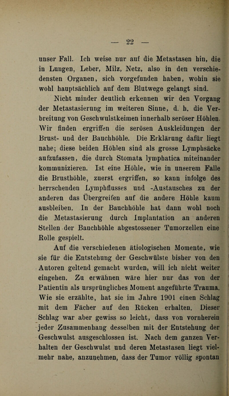 unser Fall. Ich weise nur auf die Metastasen hin, die in Lungen, Leber, Milz, Netz, also in den verschie¬ densten Organen, sich vorgefunden haben, wohin sie wohl hauptsächlich auf dem Blutwege gelangt sind. Nicht minder deutlich erkennen wir den Vorgang der Metastasierung im weiteren Sinne, d. h. die Ver¬ breitung von Geschwulstkeimen innerhalb seröser Höhlen. Wir finden ergriffen die serösen Auskleidungen der Brust- und der Bauchhöhle. Die Erklärung dafür liegt nahe; diese beiden Höhlen sind als grosse Lymphsäcke aufzufassen, die durch Stomata lymphatica miteinander kommunizieren. Ist eine Höhle, wie in unserem Falle die Brusthöhle, zuerst ergriffen, so kann infolge des herrschenden Lymphflusses und -Austausches zu der anderen das Übergreifen auf die andere Höhle kaum ausbleiben. In der Bauchhöhle hat dann wohl noch die Metastasierung durch Implantation an anderen Stellen der Bauchhöhle abgestossener Tumorzellen eine Bolle gespielt. Auf die verschiedenen ätiologischen Momente, wie sie für die Entstehung der Geschwülste bisher von den Autoren geltend gemacht wurden, will ich nicht weiter eingehen. Zu erwähnen wäre hier nur das von der Patientin als ursprüngliches Moment angeführte Trauma. Wie sie erzählte, hat sie im Jahre 1901 einen Schlag mit dem Fächer auf den Bücken erhalten. Dieser Schlag war aber gewiss so leicht, dass von vornherein jeder Zusammenhang desselben mit der Entstehung der Geschwulst ausgeschlossen ist. Nach dem ganzen Ver¬ halten der Geschwulst und deren Metastasen liegt viel¬ mehr nahe, anzunehmen, dass der Tumor völlig spontan