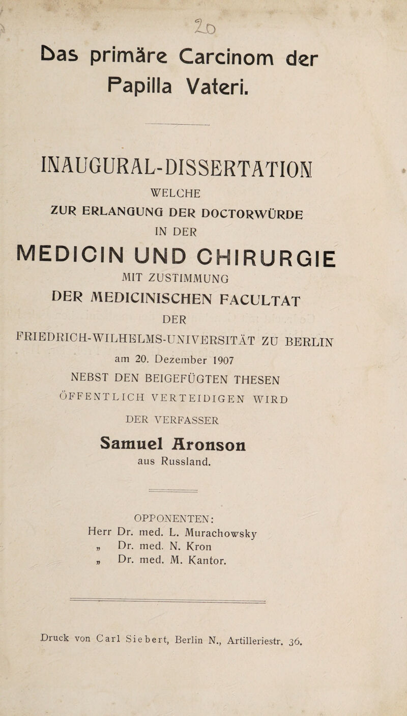 bas primäre Carcinom der Papilla Vateri. INAUGURAL-DISSERTATIOM WELCHE ZUR ERLANGUNG DER DOCTORWÜRDE IN DER MEDICIN UND CHIRURGIE MIT ZUSTIMMUNG DER MEDICINISCHEN FACULTAT DER FRIEDRICH-WILHELMS-UNIVERSITÄT ZU BERLIN am 20. Dezember 1907 NEBST DEN BEIGEFÜGTEN THESEN ÖFFENTLICH VERTEIDIGEN WIRD DER VERFASSER Samuel Äronson aus Russland. OPPONENTEN: Herr Dr. med. L. Murachowsky „ Dr. med. N. Krön „ Dr. med. M. Kantor. Druck von Carl Siebert, Berlin N., Artilleriestr. 36.