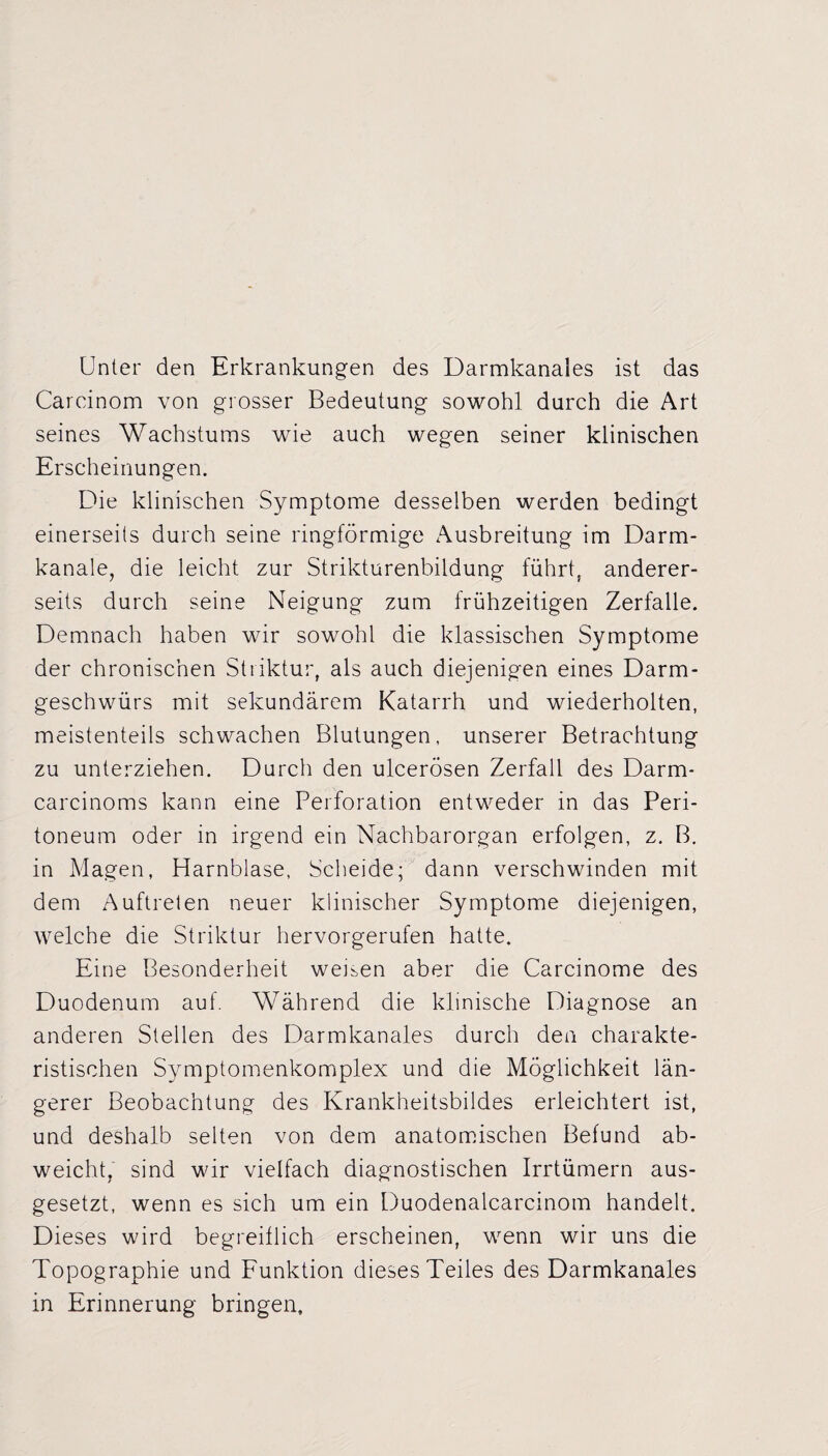 Unter den Erkrankungen des Darmkanales ist das Carcinom von grosser Bedeutung sowohl durch die Art seines Wachstums wie auch wegen seiner klinischen Erscheinungen. Die klinischen Symptome desselben werden bedingt einerseits durch seine ringförmige Ausbreitung im Darm- kanale, die leicht zur Strikturenbildung führt, anderer¬ seits durch seine Neigung zum frühzeitigen Zerfalle. Demnach haben wir sowohl die klassischen Symptome der chronischen Striktur, als auch diejenigen eines Darm¬ geschwürs mit sekundärem Katarrh und wiederholten, meistenteils schwachen Blutungen, unserer Betrachtung zu unterziehen. Durch den ulcerösen Zerfall des Darm- carcinoms kann eine Perforation entweder in das Peri¬ toneum oder in irgend ein Nachbarorgan erfolgen, z. B. in Magen, Harnblase, Scheide; dann verschwinden mit dem Auftreten neuer klinischer Symptome diejenigen, welche die Striktur hervorgerufen hatte. Eine Besonderheit weiten aber die Carcinome des Duodenum auf. Während die klinische Diagnose an anderen Stellen des Darmkanales durch den charakte¬ ristischen Symptomenkomplex und die Möglichkeit län¬ gerer Beobachtung des Krankheitsbildes erleichtert ist, und deshalb selten von dem anatomischen Befund ab¬ weicht, sind wir vielfach diagnostischen Irrtümern aus¬ gesetzt, wenn es sich um ein Duodenalcarcinom handelt. Dieses wird begreiflich erscheinen, wenn wir uns die Topographie und Funktion dieses Teiles des Darmkanales in Erinnerung bringen.