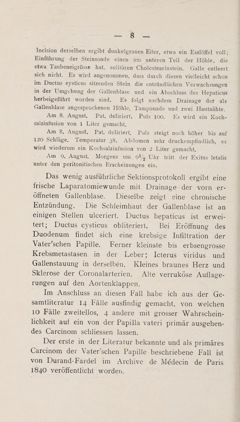 Incision derselben ergibt dunkelgrauen Eiter, etwa ein Esslötfel voll; Einführung der Steinsonde einen am unteren Teil der Höhle, die etwa Taubeneigrösse hat, solitären Cholestearinstein. Galle entleert sich nicht. Es wird angenommen, dass duich diesen vielleicht schon im Ductus cysticus sitzenden Stein die entzündlichen Veiwachsunnen o in der Umgebung der Gallenblase und ein Abschluss des Hepaticus herbeigeführt worden sind. Es folgt nachdem Drainage der als Gallenblase angesprochenen Höhle, Tamponade und zwei Hautnähte. Am 8. August. Pat. deliriert. Puls 100. Es wird ein Koch¬ salzinfusion von l Liter gemacht. Am 8. August. Pat. deliriert. Puls steigt noch höher bis auf 120 Schläge. Temperatur 38. Abdomen sehr druckempfindlich, es wird wiederum ein Kochsalzinfusion von 2 Liter gemacht. Am 9. August. Morgens um 91/2 Uhr tritt der Exitus letalis unter den peritonitischen Erscheinungen ein. Das wenig ausführliche Sektionsprotokoll ergibt eine frische Laparatomiewunde mit Drainage der vorn er- öffneten Gallenblase. Dieselbe zeigt eine chronische Entzündung. Die Schleimhaut der Gallenblase ist an einigen Stellen ulceriert. Ductus hepaticus ist erwei¬ tert; Ductus cysticus obliteriert. Bei Eröffnung des Duodenum findet sich eine krebsige Infiltration der Vater'schen Papille. Ferner kleinste bis erbsengrosse Krebsmetastasen in der Leber; Icterus viridus und Gallenstauung in derselben. Kleines braunes Herz und Sklerose der Coronalarferien. Alte verruköse Auflage¬ rungen auf den Aortenklappen. Im Anschluss an diesen Fall habe ich aus der Ge¬ samtliteratur 14 Bälle ausfindig gemacht, von welchen 10 Fälle zweilellos, 4 andere mit grosser Wahrschein¬ lichkeit auf ein von der Papilla vateri primär ausgehen¬ des Carcinom schliessen lassen. Der erste in der Literatur bekannte und als primäres Carcinom der Vater’schen Papille beschriebene Fall ist von Durand-Fardel im Archive de Medecin de Paris 1840 veröffentlicht worden.