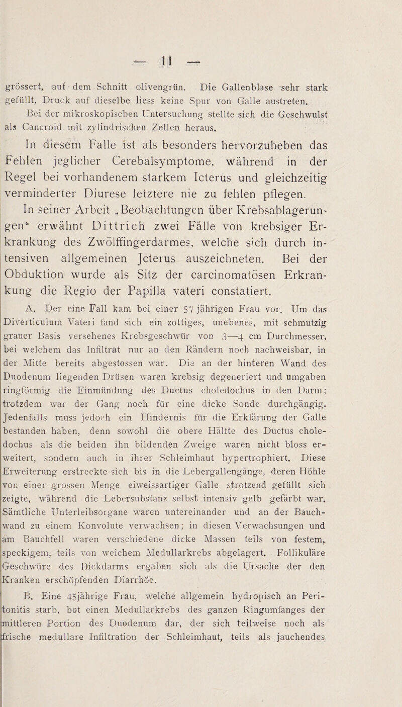 grössert, auf dem Schnitt olivengrün. Die Gallenblase sehr stark gefüllt, Druck auf dieselbe Hess keine Spur von Galle austreten. Bei der mikroskopischen Untersuchung stellte sich die Geschwulst als Cancroid mit zylindrischen Zellen heraus. In diesem Falle ist als besonders hervorzuheben das Fehlen jeglicher Cerebalsymptome, während in der Regel bei vorhandenem starkem Icterus und gleichzeitig verminderter Diurese letztere nie zu fehlen pflegen. In seiner Arbeit „Beobachtungen über Krebsablagerun¬ gen“ erwähnt Dittrieh zwei Fälle von krebsiger Er¬ krankung des Zwölffingerdarmes, welche sich durch in¬ tensiven allgemeinen Jcterus auszeichneten. Bei der Obduktion wurde als Sitz der carcinomatösen Erkran¬ kung die Regio der Papilla vateri constatiert. A. Der eine Fall kam bei einer 57 jährigen Frau vor. Um das Diverticulum Vateii fand sich ein zottiges, unebenes, mit schmutzig grauer Basis versehenes Krebsgeschwür von 3—-4 cm Durchmesser, bei welchem das Infiltrat nur an den Rändern noch nachweisbar, in der Mitte bereits abgestossen war. Die an der hinteren Wand des Duodenum liegenden Drüsen waren krebsig degeneriert und umgaben ringförmig die Einmündung des Ductus choledochus in den Darm; trotzdem war der Gang noch für eine dicke Sonde durchgängig. Jedenfalls muss jedoch ein Hindernis für die Erklärung der Galle bestanden haben, denn sowohl die obere Hallte des Ductus chole¬ dochus als die beiden ihn bildenden Zweige waren nicht bloss er¬ weitert, sondern auch in ihrer Schleimhaut hypertrophiert. Diese Erweiterung erstreckte sich bis in die Lebergallengänge, deren Höhle von einer grossen Menge eiweissartiger Galle strotzend gefüllt sich zeigte, während die Lebersubstanz selbst intensiv gelb gefärbt war. Sämtliche Unterleibsorgane waren untereinander und an der Bauch¬ wand zu einem Konvolute verwachsen; in diesen Verwachsungen und am Bauchfell waren verschiedene dicke Massen teils von festem, speckigem, teils von weichem Medullarkrebs abgelagert. Follikuläre Geschwüre des Dickdarms ergaben sich als die Ursache der den Kranken erschöpfenden Diarrhöe. B. Eine 45jährige Frau, welche allgemein hydropisch an Peri¬ tonitis starb, bot einen Medullarkrebs des ganzen Ringumfanges der mittleren Portion des Duodenum dar, der sich teilweise noch als ifrische medulläre Infiltration der Schleimhaut, teils als jauchendes