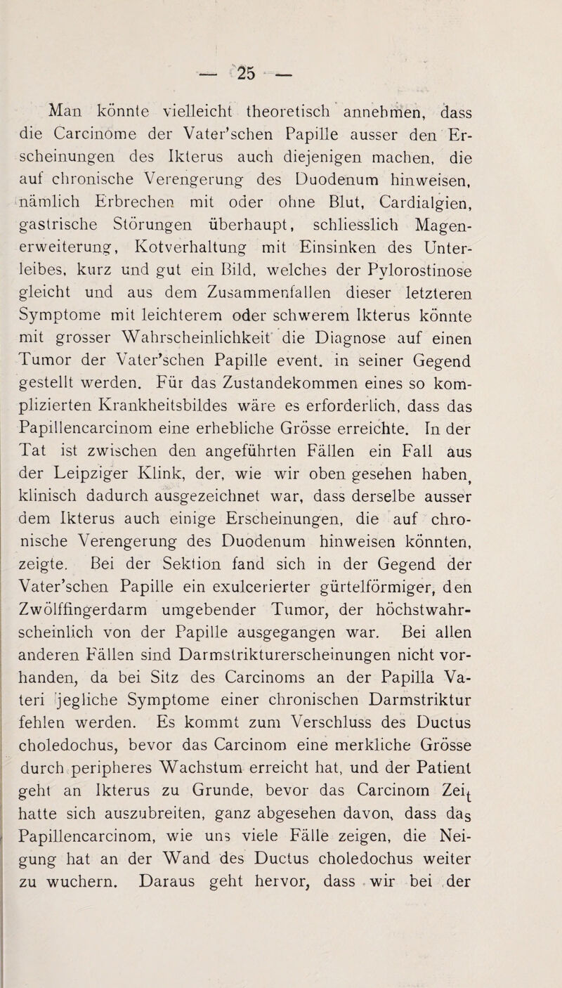 Man könnte vielleicht theoretisch annehmen, dass die Carcinome der VatePschen Papille ausser den Er¬ scheinungen des Ikterus auch diejenigen machen, die auf chronische Verengerung des Duodenum hinweisen, nämlich Erbrechen mit oder ohne Blut, Cardialgien, gastrische Störungen überhaupt, schliesslich Magen¬ erweiterung, Kotverhaltung mit Einsinken des Unter¬ leibes, kurz und gut ein Bild, welches der Pvlorostinose gleicht und aus dem Zusammenfällen dieser letzteren Symptome mit leichterem oder schwerem Ikterus könnte mit grosser Wahrscheinlichkeit die Diagnose auf einen Tumor der Vater’schen Papille event, in seiner Gegend gestellt werden. Für das Zustandekommen eines so kom¬ plizierten Krankheitsbildes wäre es erforderlich, dass das Papillencarcinom eine erhebliche Grösse erreichte. In der Tat ist zwischen den angeführten Fällen ein Fall aus der Leipziger Klink, der, wie wir oben gesehen habent klinisch dadurch ausgezeichnet war, dass derselbe ausser dem Ikterus auch einige Erscheinungen, die auf chro¬ nische Verengerung des Duodenum hinweisen könnten, zeigte. Bei der Sektion fand sich in der Gegend der Vater’schen Papille ein exulcerierter gürtelförmiger, den Zwölffingerdarm umgebender Tumor, der höchstwahr¬ scheinlich von der Papille ausgegangen war. Bei allen anderen Fällen sind Darmstrikturerscheinungen nicht vor¬ handen, da bei Sitz des Carcinoms an der Papilla Va- teri jegliche Symptome einer chronischen Darmstriktur fehlen werden. Es kommt zum Verschluss des Ductus choledochus, bevor das Carcinom eine merkliche Grösse durch peripheres Wachstum erreicht hat, und der Patient geht an Ikterus zu Grunde, bevor das Carcinom Zei^. hatte sich auszubreiten, ganz abgesehen davon, dass das Papillencarcinom, wie uns viele Fälle zeigen, die Nei¬ gung hat an der Wand des Ductus choledochus weiter zu wuchern. Daraus geht hervor, dass wir bei der