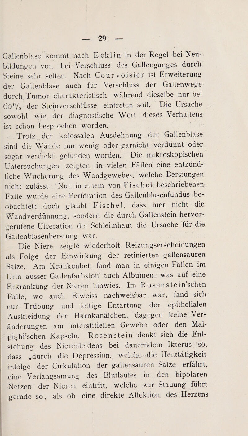 Gallenblase kommt nach Ecklin in der Regel bei Neu¬ bildungen vor, bei Verschluss des Gallenganges durch Steine sehr selten. Nach Courvoisier ist Erweiterung der Gallenblase auch für Verschluss der Gallenwege durch Tumor charakteristisch, während dieselbe nur bei 6o°/0 der Steinverschlüsse eintreten soll. Die Ursache sowohl wie der diagnostische Wert d’eses Verhaltens ist schon besprochen worden. Trotz der kolossalen Ausdehnung der Gallenblase sind die Wände nur wenig oder garnicht verdünnt oder sogar verdickt gefunden worden. Die mikroskopischen Untersuchungen zeigten in vielen Fällen eine entzünd¬ liche Wucherung des Wandgewebes, welche Berstungen nicht zulässt Nur in einem von Fischei beschriebenen Falle wurde eine Perforation des Gallenblasenfundus be¬ obachtet; doch glaubt Fische 1, dass hier nicht die Wandverdünnung, sondern die durch Gallenstein hervor¬ gerufene Ulceration der Schleimhaut die Ursache für die Gallenblasenberstung war. Die Niere zeigte wiederholt Reizungserscheinungen als Folge der Einwirkung der retinierten gallensauren Salze. Am Krankenbett fand man in einigen Fällen im Urin ausser Gallenfarbstoff auch Albumen, was auf eine Erkrankung der Nieren hinwies. Im Rosenstein'schen Falle, wo auch Eiweiss nachweisbar war, fand sich nur Trübung und fettige Entartung der epithelialen Auskleidung der Harnkanälchen, dagegen keine Ver¬ änderungen am interstitiellen Gewebe oder den Mal- pighkschen Kapseln. Rosen stein denkt sich die Ent¬ stehung des Nierenleidens bei dauerndem Ikterus sö, dass „durch die Depression, welche die Herztätigkeit infolge der Cirkulation der gallensauren Salze erfährt, eine Verlangsamung des Blutlaufes in den bipolaren Netzen der Nieren eintritt, welche zur Stauung führt gerade so, als ob eine direkte Affektion des Herzens