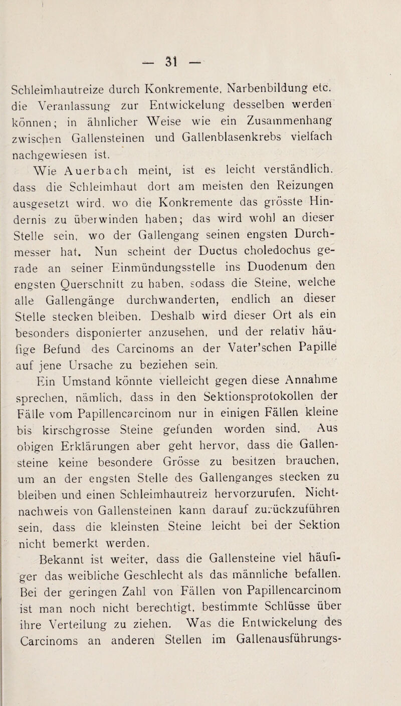 Schleimhautreize durch Konkremente, Narbenbildung etc. die Veranlassung zur Entwickelung desselben werden können; in ähnlicher Weise wie ein Zusammenhang zwischen Gallensteinen und Gallenblasenkrebs vielfach nachgewiesen ist. Wie Auerbach meint, ist es leicht verständlich, dass die Schleimhaut dort am meisten den Reizungen ausgesetzt wird, wo die Konkremente das grösste Hin¬ dernis zu überwinden haben; das wird wohl an dieser Stelle sein, wo der Gallengang seinen engsten Durch¬ messer hat. Nun scheint der Ductus choledochus ge¬ rade an seiner Einmündungsstelle ins Duodenum den engsten Querschnitt zu haben, sodass die Steine, welche alle Gallengänge durchwanderten, endlich an dieser Stelle stecken bleiben. Deshalb wird dieser Ort als ein besonders disponierter anzusehen, und der relativ häu¬ fige Befund des Carcinoms an der Vater’schen Papille auf jene Ursache zu beziehen sein. Ein Umstand könnte vielleicht gegen diese Annahme sprechen, nämlich, dass in den Sektionsprotokollen der Fälle vom Papillencarcinom nur in einigen Fällen kleine bis kirschgrosse Steine gefunden worden sind. Aus obigen Erklärungen aber geht hervor, dass die Gallen¬ steine keine besondere Grösse zu besitzen brauchen, um an der engsten Stelle des Gallenganges stecken zu bleiben und einen Schleimhautreiz hervorzurufen. Nicht- nachweis von Gallensteinen kann darauf zurückzuführen sein, dass die kleinsten Steine leicht bei der Sektion nicht bemerkt werden. Bekannt ist weiter, dass die Gallensteine viel häufi¬ ger das weibliche Geschlecht als das männliche befallen. Bei der geringen Zahl von Fällen von Papillencarcinom ist man noch nicht berechtigt, bestimmte Schlüsse über ihre Verteilung zu ziehen. Was die Entwickelung des Carcinoms an anderen Stellen im Gallenausfü'nrungs-