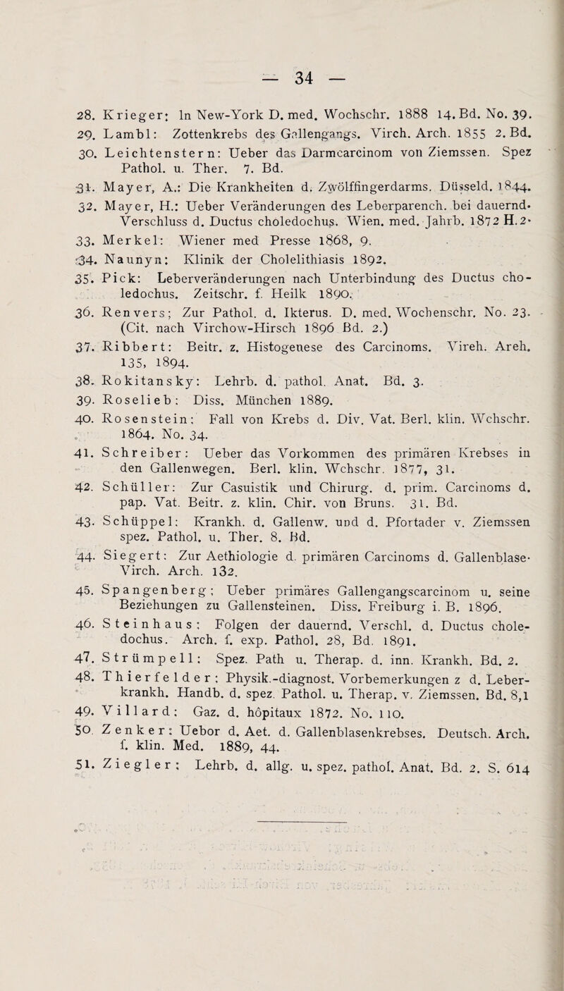 28. Krieger: ln New-York D. med. Wochschr. 1888 14. Bd. No. 39. 29. Lambl: Zottenkrebs des Gnllengangs. Virch. Arch. 1855 2. Bd. 30. Leichtenster n: Ueber das Darmcarcinom von Ziemssen. Spez Pathol. u. Ther. 7. Bd. r31. Mayer, A.: Die Krankheiten d. Zwölffingerdarms. Düsseid. 1844. 32. Mayer, H.: Ueber Veränderungen des Leberparench. bei dauernd- Verschluss d. Ductus choledochus. Wien. med. Jahrb. 1872 H.2- 33. Merkel: Wiener med Presse 1868, 9. r34- Naunyn: Klinik der Cholelithiasis 1892. 35- Pick: Leberveränderungen nach Unterbindung des Ductus cho¬ ledochus. Zeitschr. f. Heilk 1890: 36. Renvers; Zur Pathol. d. Ikterus. D. med. Wochenschr. No. 23. (Cit. nach Virchow-Hirsch 1896 Bd. 2.) 37. Ribbert: Beitr. z. Histogenese des Carcinoms. Vireh. Areh. 135, 1894. 38. Rokitansky: Lehrb. d. pathol. Anat. Bd. 3. 39. Rose lieb: Diss. München 1889. 40. Rosenstein: Fall von Krebs d. Div. Vat. Berl. klin. Wchschr. 1864. No. 34- 41. Schreiber: Ueber das Vorkommen des primären Krebses in den Gallenwegen. Berl. klin. Wchschr. 1877, 31. 42. Schüller: Zur Casuistik und Chirurg, d. prim. Carcinoms d. pap. Vat. Beitr. z. klin. Chir. von Bruns. 31. Bd. 43- Schüppel: Krankh. d. Gallenw. und d. Pfortader v. Ziemssen spez. Pathol. u. Ther. 8. Bd. 44. Siegert: Zur Aethiologie d. primären Carcinoms d. Gallenblase- Virch. Arch. 132. 45. Spangenberg: Ueber primäres Gallengangscarcinom u. seine Beziehungen zu Gallensteinen. Diss. Freiburg i. B. 1896. 46. Steinhaus: Folgen der dauernd. Verschl. d. Ductus chole¬ dochus. Arch. f. exp. Pathol. 28, Bd. 1891. 47. Strümpell: Spez. Path u. Therap. d. inn. Krankh. Bd. 2. 48. Thierfelder; Physik.-diagnost. Vorbemerkungen z d. Leber- krankh. Handb. d. spez. Pathol. u. Therap. v, Ziemssen. Bd. 8,1 49- Villard; Gaz. d. höpitaux 1872. No. 110. 50. Zenker: Uebor d. Aet. d. Gallenblasenkrebses. Deutsch. Arch. f. klin. Med. 1889, 44. 51. Ziegler: Lehrb. d. allg. u. spez. pathol. Anat. Bd. 2. S. 614