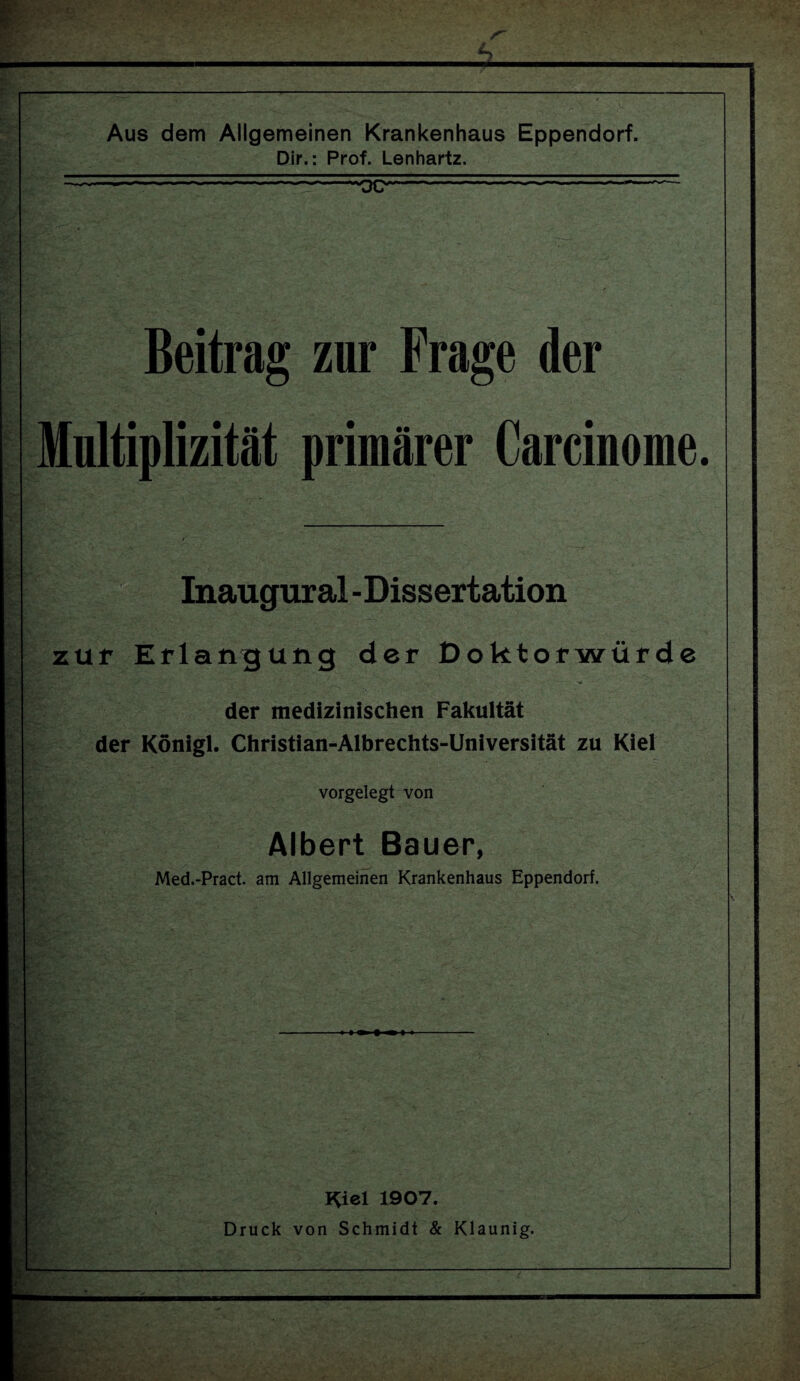 Aus dem Allgemeinen Krankenhaus Eppendorf. Dir.: Prof. Lenhartz. Beitrag zur Frage der Multiplizität primärer Carcinome. X' P Inaugural - Dissertation zur Erlangung der Doktorwürde der medizinischen Fakultät der Königl. Christian-Albrechts-Universität zu Kiel vorgelegt von ■ > Ar \ ■ Albert Bauer, Med.-Pract. am Allgemeinen Krankenhaus Eppendorf. I^iel 1907. Druck von Schmidt & Klaunig.