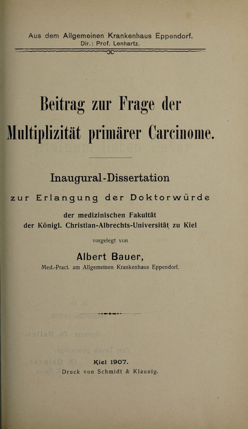 Aus dem Allgemeinen Krankenhaus Eppendorf. Dir.: Prof. Lenhartz. —-- - -...-OB-- ---~ Beitrag zur Frage der Miiltiplizität primärer Carcinome Inaugural - Dissertation zur Erlangung der Doktorwürde der medizinischen Fakultät der Königl. Christian-Albrechts-Universität zu Kiel vorgelegt von Albert Bauer, Med.-Pract. am Allgemeinen Krankenhaus Eppendorf. Kiel 1907. Druck von Schmidt & Klaunig.