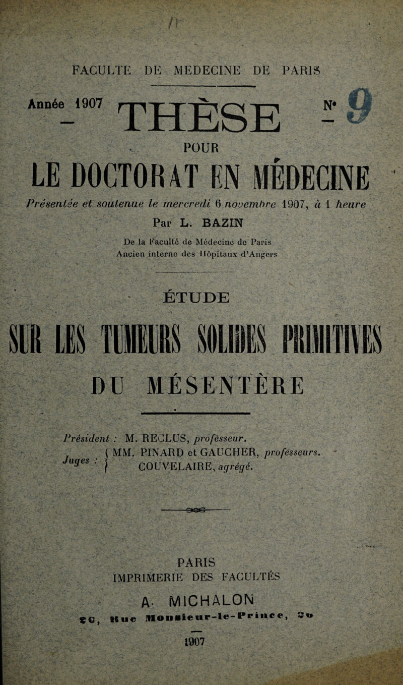 Année 1907 THÈSE N* a -1.- POUR LE DOCTORAT EN MEDECINE Présentée et soutenue le mercredi 6 novembre 1907, à 1 heure Par L. BAZIN De la Faculté de Médecine de Paris Ancien interne des Hôpitaux d’Angers ETUDE DU MÉSENTÈRE Président : M. RECLUS, profèsseur, MM. PINARD et GAUCHER, professeurs, COUVELAIRE, agrégé. Juges : PARIS IMPRIMERIE DES FACULTÉS «e, Kti« A- MICHALON «> 1907