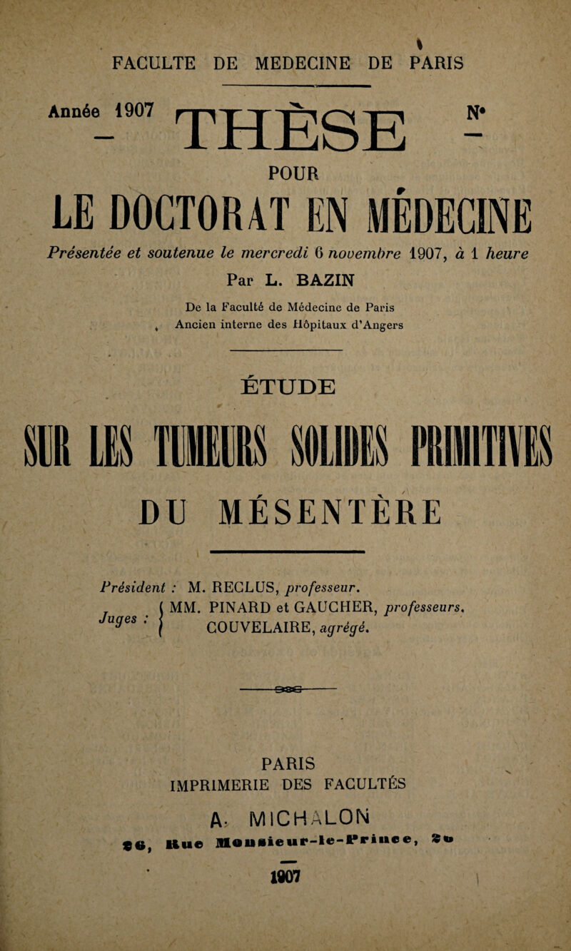 s FACULTE DE MEDECINE DE PARIS Année 1907 THÈSE POUR LE DOCTORAT EN MÉDECINE Présentée et soutenue le mercredi 6 novembre 1907, à 1 heure Par L. BAZIN De la Faculté de Médecine de Paris ^ Ancien interne des Hôpitaux d’Angers r DU MESENTERE Président : M. RECLUS, professeur. MM. PINARD et GAUCHER, professeurs. GOUVELAIRE, agrégé. Juges : PARIS IMPRIMERIE DES FACULTÉS A- MICHALON S0, Hue 1 1907