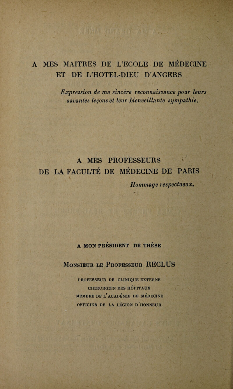 A MES MAITRES DE L’ECOLE DE MÉDECINE ET DE L’HOTEL-DIEU D’ANGERS Expression de ma, sincère reconnaissance pour leurs savantes leçons et leur bienveillante sympathie. A MES PROFESSEURS DE LA FACULTÉ DE MÉDECINE DE PARIS \ Hommage respectueux^ \ A MON PRÉSIDENT DE THÈSE Monsieur le Professeur RECLUS PROFESSBUR DE CLINIQUE EXTERNE CHIRURGIEN DES HÔPITAUX MEMBRE DE l’ACADEMIE DE MEDECINE OFFICIER DE LA LEGION d'HONNEUR