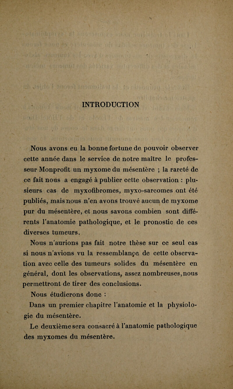 INTRODUCTION Nous avons eu la bonne fortune de pouvoir observer cette année dans le service de notre maître le profes¬ seur Monprofit un myxome du mésentère ; la rareté de ^e fait nous a engagé à publier cette observation : plu¬ sieurs cas de myxofibromes, myxo-sarcomes ont été publiés, mais nous n’en avons trouvé aucun de myxome pur du mésentère, et nous savons combien sont diffé¬ rents l’anatomie pathologique, et le pronostic de ces diverses tumeurs. Nous n’aurions pas fait notre thèse sur ce seul cas si nous n’avions vu la ressemblançe de cette observa¬ tion avec celle des tumeurs solides du mésentère en général, dont les observations, assez nombreuses,nous permettront de tirer des conclusions. Nous étudierons donc : Dans un premier chapitre l’anatomie et la physiolo¬ gie du mésentère. Le deuxième sera consacré à l’anatomie pathologique des myxomes du mésentère. ELlk M;.