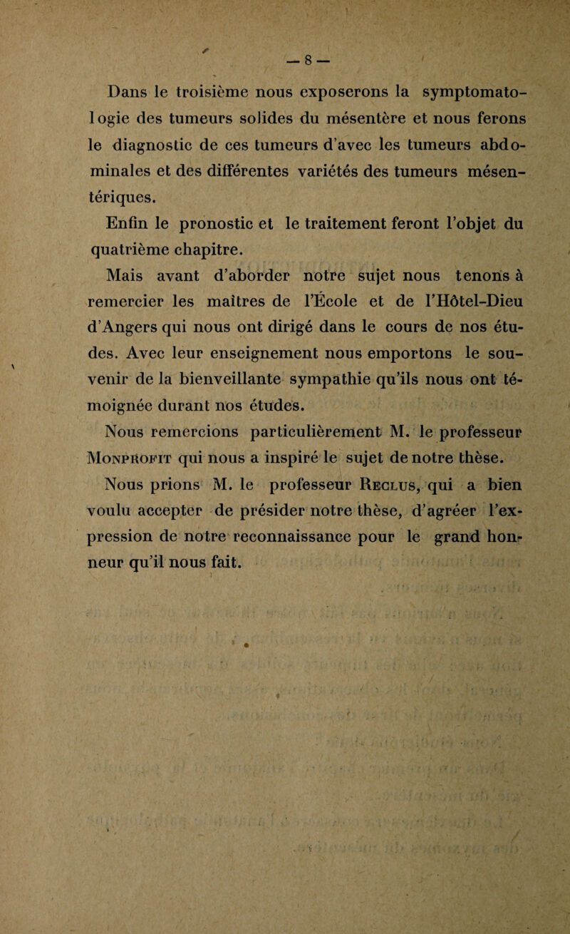 Dans le troisième nous exposerons la symptomato¬ logie des tumeurs solides du mésentère et nous ferons le diagnostic de ces tumeurs d’avec les tumeurs abdo¬ minales et des différentes variétés des tumeurs mésen¬ tériques. Enfin le pronostic et le traitement feront l’objet du quatrième chapitre. Mais avant d’aborder notre sujet nous tenons à remercier les maîtres de l’École et de l’Hôtel-Dieu d’Angers qui nous ont dirigé dans le cours de nos étu¬ des. Avec leur enseignement nous emportons le sou¬ venir de la bienveillante sympathie qu’ils nous ont té¬ moignée durant nos études. Nous remercions particulièrement M. le professeur Monpuob’it qui nous a inspiré le sujet de notre thèse. Nous prions M. le professeur Reclus, qui a bien voulu accepter de présider notre thèse, d’agréer l’ex¬ pression de notre reconnaissance pour le grand honr neur qu’il nous fait. t